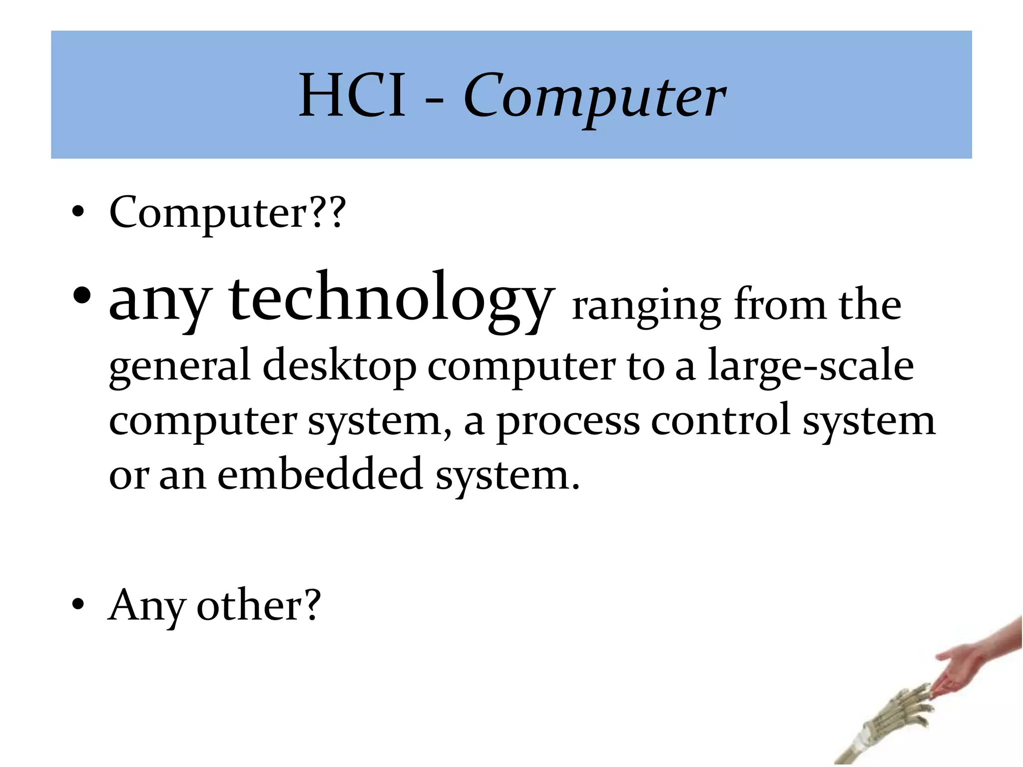 HCI - Computer
• Computer??
• any technology ranging from the
general desktop computer to a large-scale
computer system, a process control system
or an embedded system.
• Any other?
 