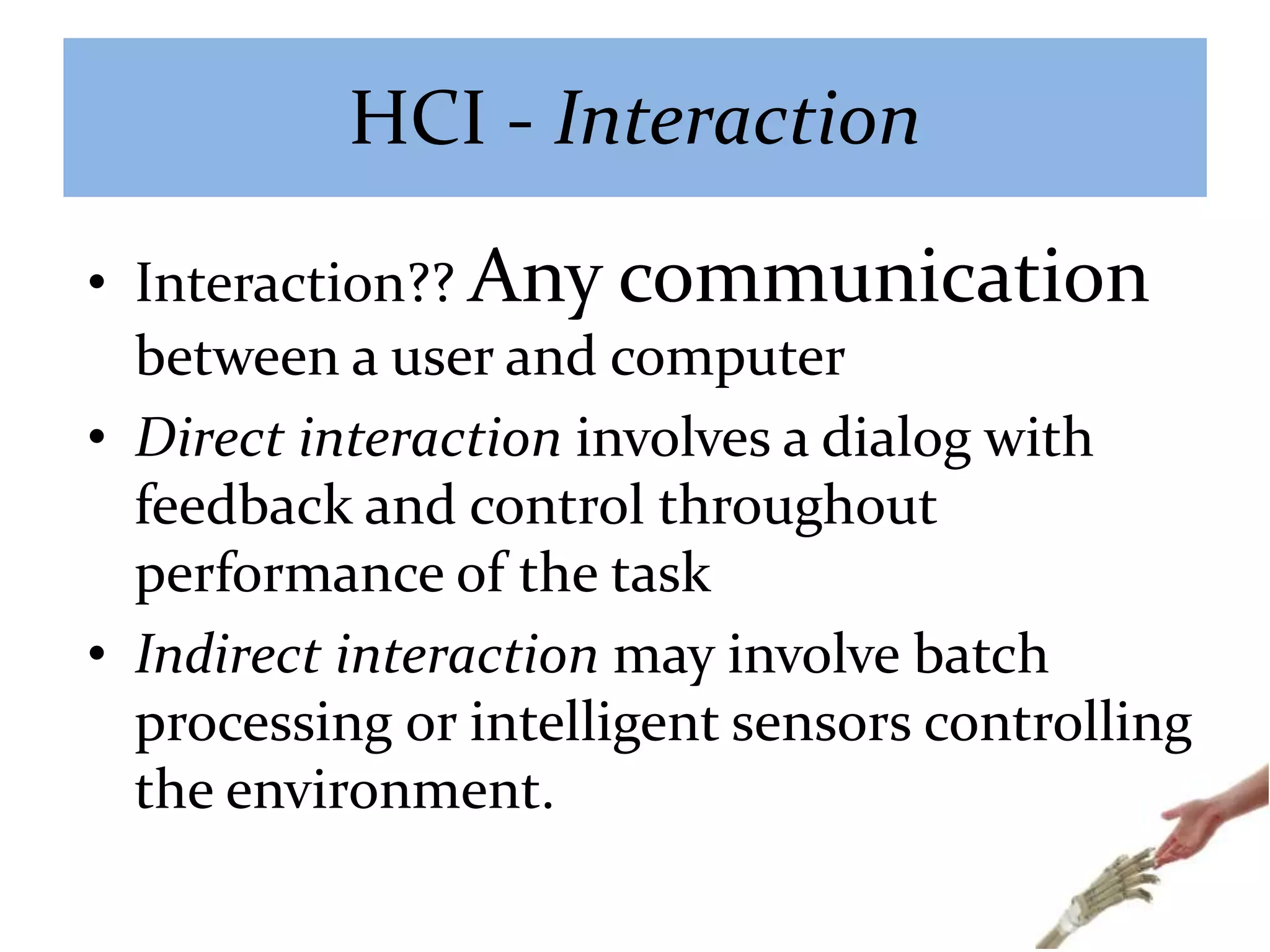 HCI - Interaction
• Interaction?? Any communication
between a user and computer
• Direct interaction involves a dialog with
feedback and control throughout
performance of the task
• Indirect interaction may involve batch
processing or intelligent sensors controlling
the environment.
 
