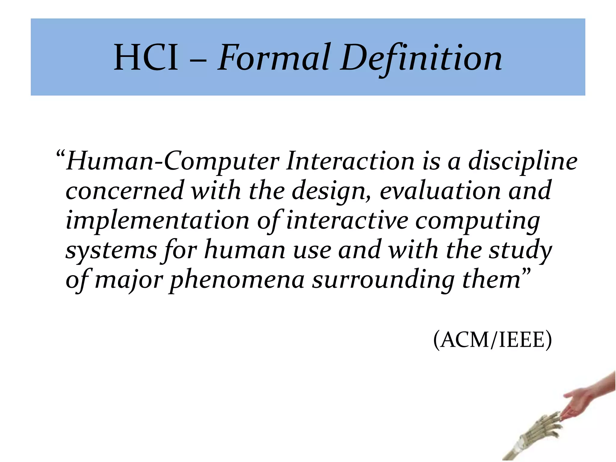 HCI – Formal Definition
“Human-Computer Interaction is a discipline
concerned with the design, evaluation and
implementation of interactive computing
systems for human use and with the study
of major phenomena surrounding them”
(ACM/IEEE)
 