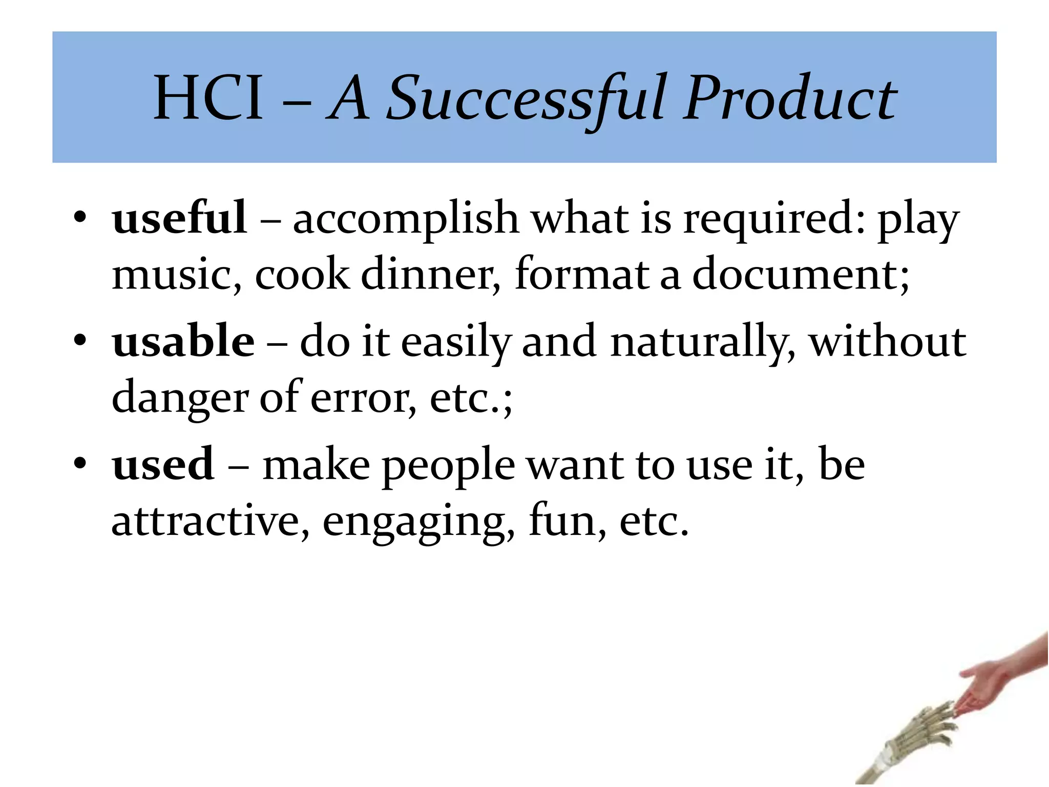 HCI – A Successful Product
• useful – accomplish what is required: play
music, cook dinner, format a document;
• usable – do it easily and naturally, without
danger of error, etc.;
• used – make people want to use it, be
attractive, engaging, fun, etc.
 
