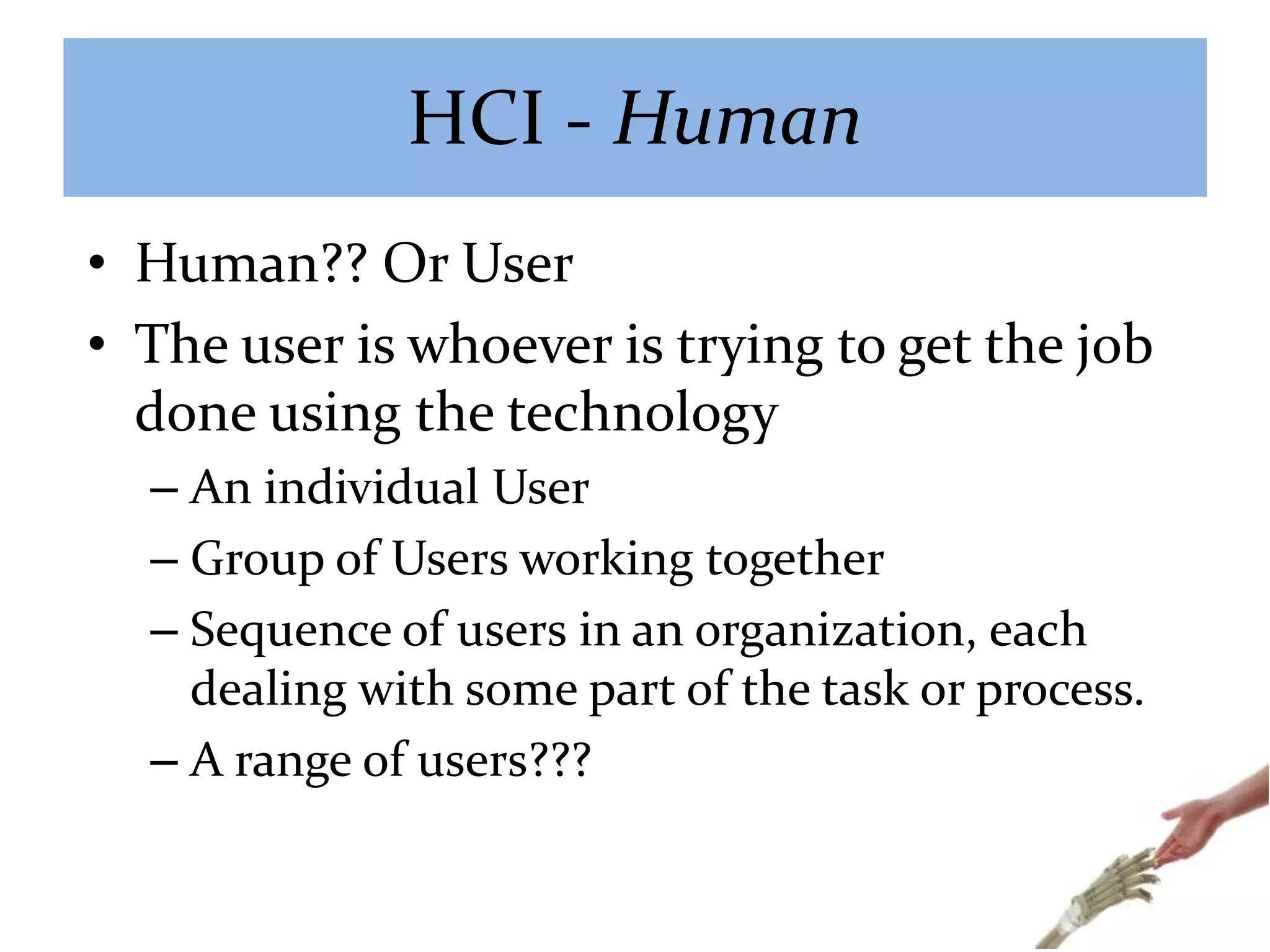 HCI - Human
• Human?? Or User
• The user is whoever is trying to get the job
done using the technology
– An individual User
– Group of Users working together
– Sequence of users in an organization, each
dealing with some part of the task or process.
– A range of users???
 