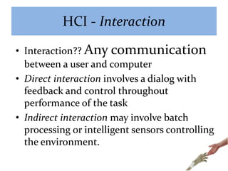 HCI - Interaction
• Interaction?? Any communication
between a user and computer
• Direct interaction involves a dialog with
feedback and control throughout
performance of the task
• Indirect interaction may involve batch
processing or intelligent sensors controlling
the environment.
 