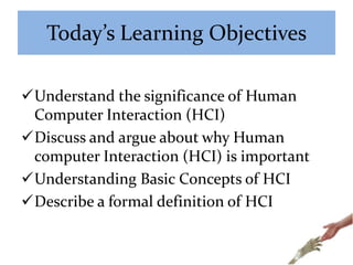 Today’s Learning Objectives
Understand the significance of Human
Computer Interaction (HCI)
Discuss and argue about why Human
computer Interaction (HCI) is important
Understanding Basic Concepts of HCI
Describe a formal definition of HCI
 
