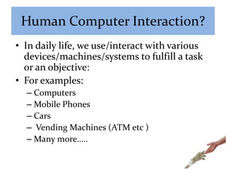 Human Computer Interaction?
• In daily life, we use/interact with various
devices/machines/systems to fulfill a task
or an objective:
• For examples:
– Computers
– Mobile Phones
– Cars
– Vending Machines (ATM etc )
– Many more…..
 