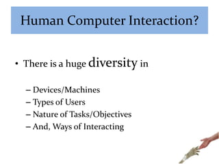 Human Computer Interaction?
• There is a huge diversity in
– Devices/Machines
– Types of Users
– Nature of Tasks/Objectives
– And, Ways of Interacting
 