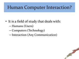 Human Computer Interaction?
• It is a field of study that deals with:
– Humans (Users)
– Computers (Technology)
– Interaction (Any Communication)
 