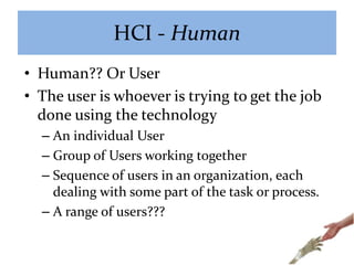 HCI - Human
• Human?? Or User
• The user is whoever is trying to get the job
done using the technology
– An individual User
– Group of Users working together
– Sequence of users in an organization, each
dealing with some part of the task or process.
– A range of users???
 