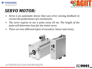 SERVO MOTOR:SERVO MOTOR:
• Servo is an automatic device that uses error sensing feedback to
correct the performance of a mechanism.
• The servo expects to see a pulse every 20 ms. The length of the
pulse will determine how far the motor turns.
• There are two different types of encoders: linear and rotary
 