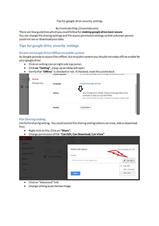 Tips for google drive security settings
By CroneLab(http://cronelab.com)
There are fewguidelineswhichyoucouldfollow for makinggoogledrivemore secure.
You can change file sharingsettingsand file accesspermissionsettingssothatunknownperson
couldnot see or downloadyourdata.
Tips for google drive security settings
Do not set GoogleDriveOfflineonpublicsystem
As Google provide toaccessfilesoffline,butonpublicsystemyoushould notmake offline enable for
your google drive.
 Clickon settingicononrightside topcorner.
 Clickon “Setting”, apop-upwindow will open.
 Verifythat“Offline” is checkedornot. If checked,markthisunchecked.
FileSharingsetting
Verifyfilesharingsetting. Youcouldcontrol file sharingsetting(otherscanview,editordownload
file).
 Rightclickon file,Clickon “Share”.
 Change permissionof file “CanEdit,Can Download,Can View”
 Clickon “Advanced”link.
 Change settingasperbelowimage
 