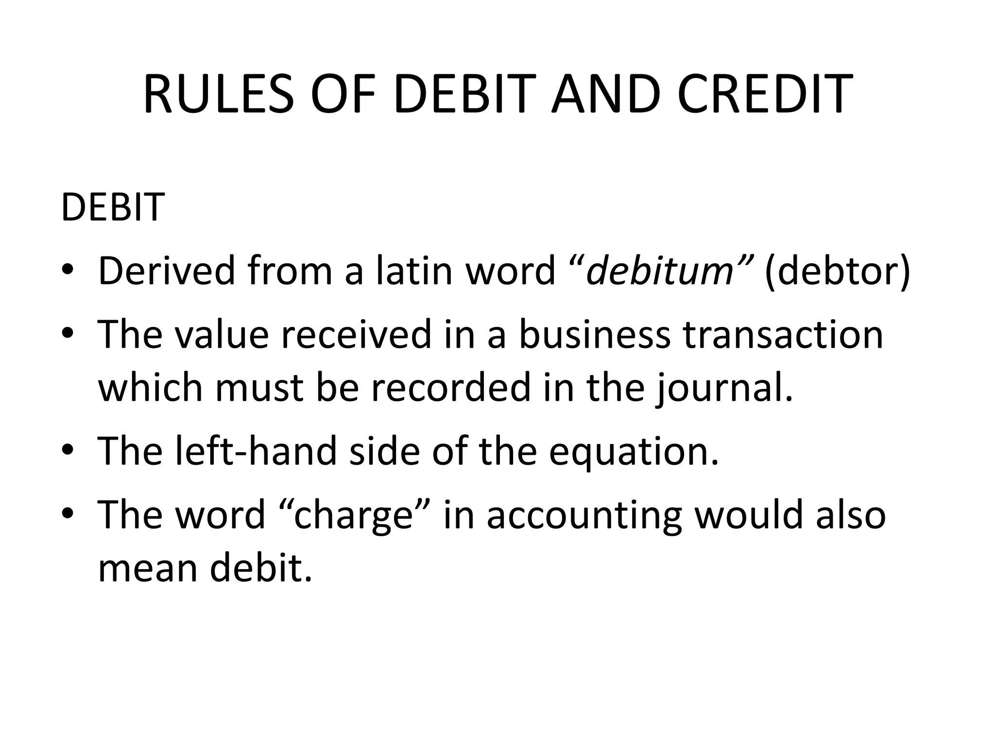 RULES OF DEBIT AND CREDIT
DEBIT
• Derived from a latin word “debitum” (debtor)
• The value received in a business transaction
which must be recorded in the journal.
• The left-hand side of the equation.
• The word “charge” in accounting would also
mean debit.
 