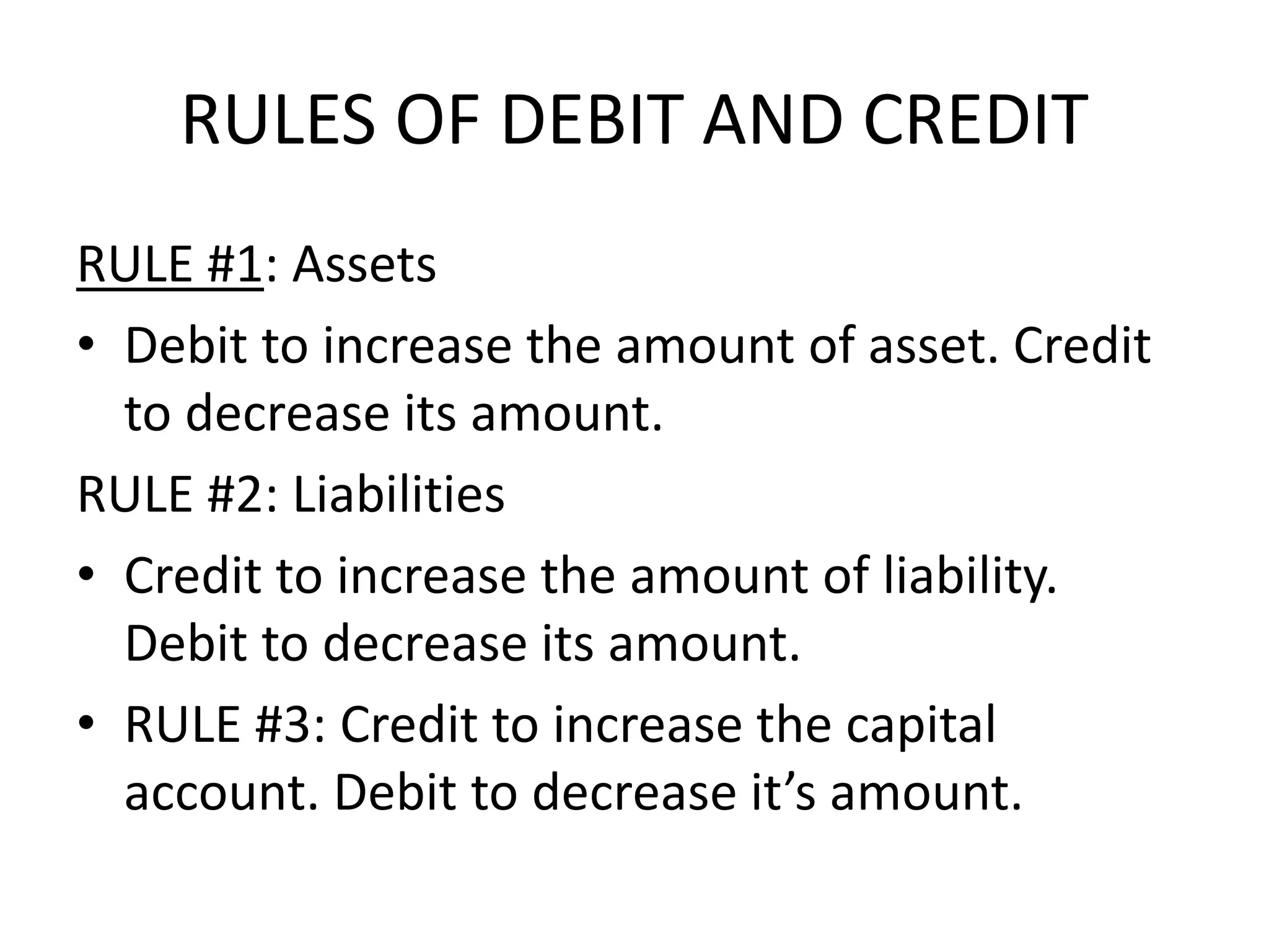 RULES OF DEBIT AND CREDIT
RULE #1: Assets
• Debit to increase the amount of asset. Credit
to decrease its amount.
RULE #2: Liabilities
• Credit to increase the amount of liability.
Debit to decrease its amount.
• RULE #3: Credit to increase the capital
account. Debit to decrease it’s amount.
 