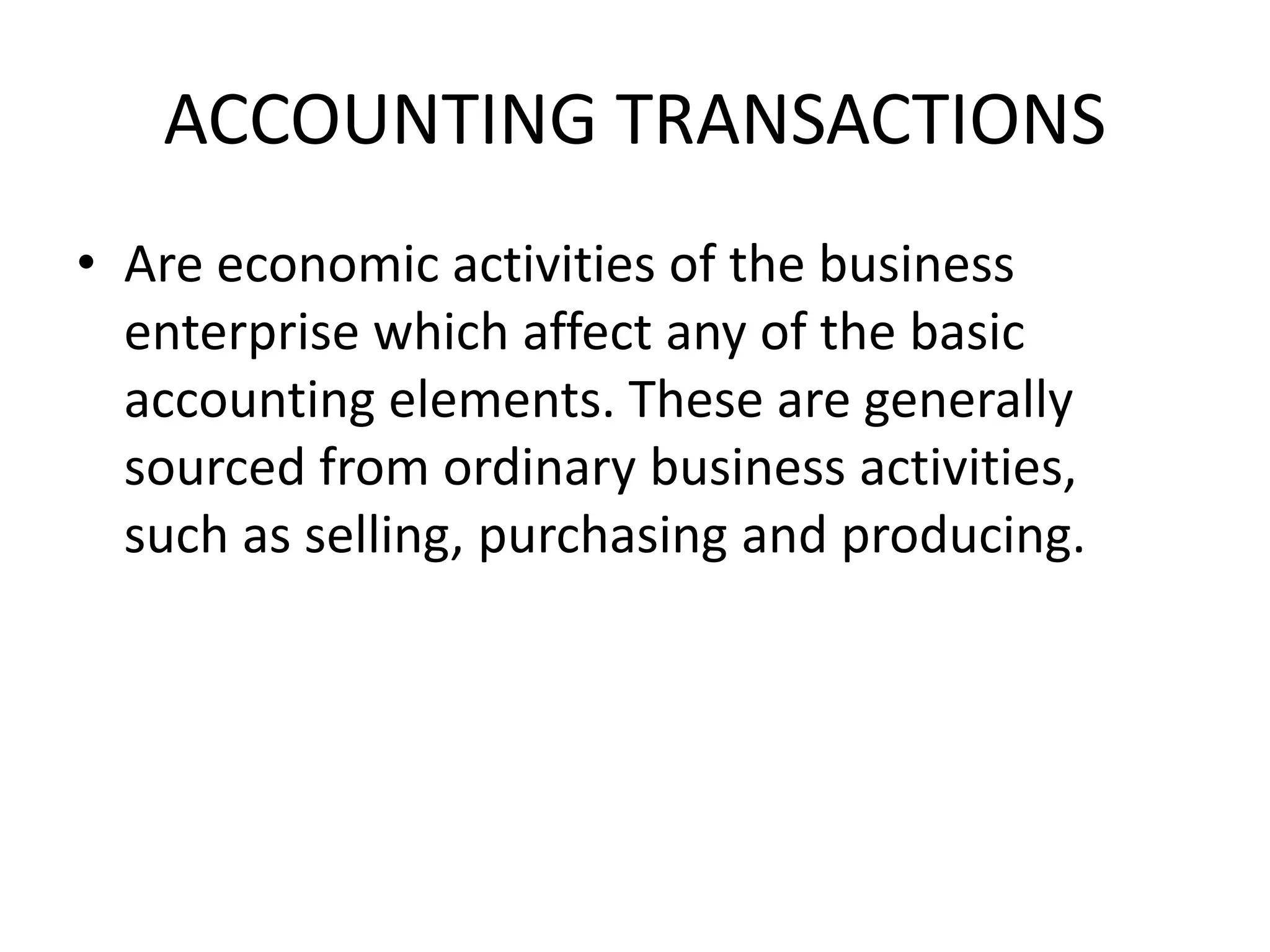 ACCOUNTING TRANSACTIONS
• Are economic activities of the business
enterprise which affect any of the basic
accounting elements. These are generally
sourced from ordinary business activities,
such as selling, purchasing and producing.
 