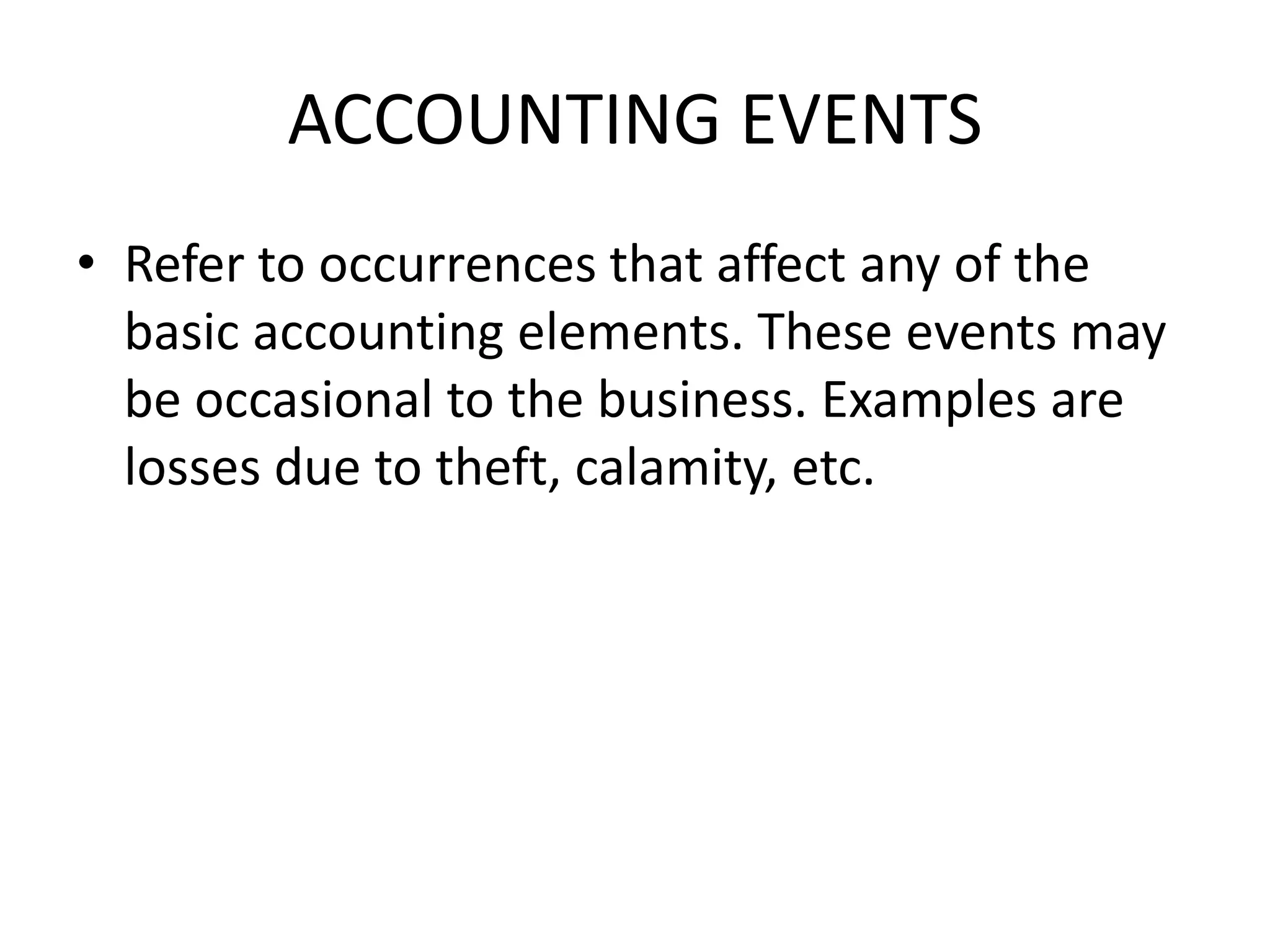 ACCOUNTING EVENTS
• Refer to occurrences that affect any of the
basic accounting elements. These events may
be occasional to the business. Examples are
losses due to theft, calamity, etc.
 