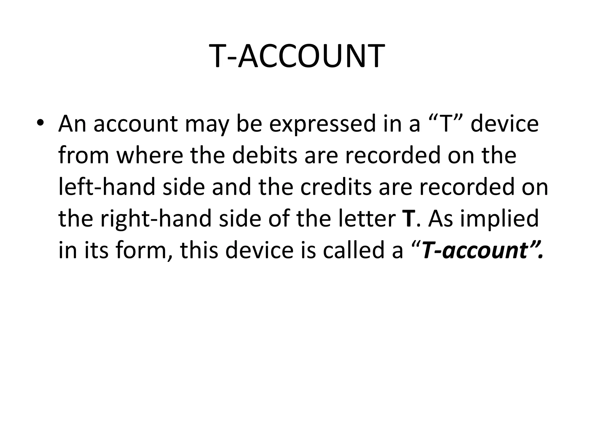 T-ACCOUNT
• An account may be expressed in a “T” device
from where the debits are recorded on the
left-hand side and the credits are recorded on
the right-hand side of the letter T. As implied
in its form, this device is called a “T-account”.
 