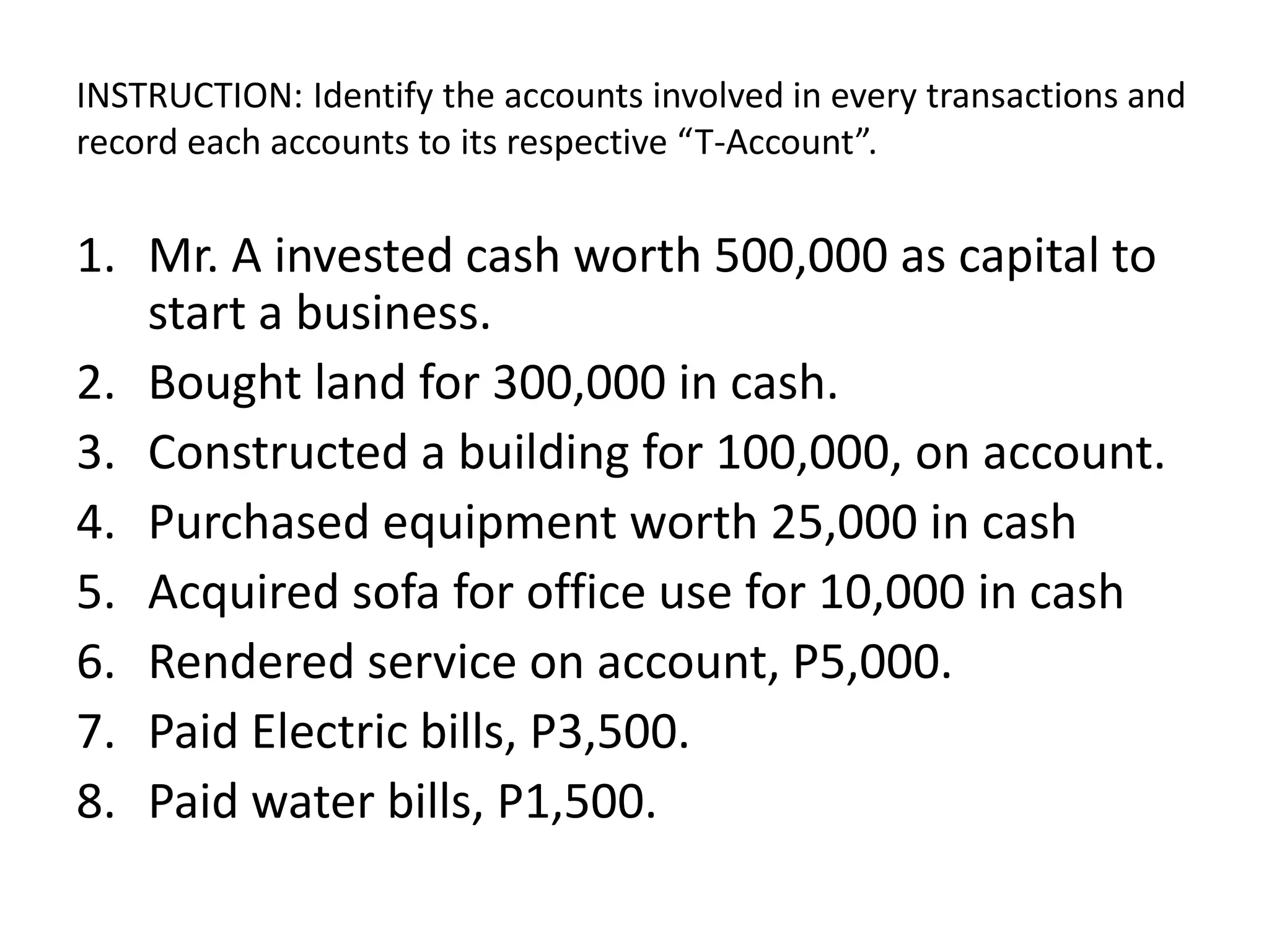 INSTRUCTION: Identify the accounts involved in every transactions and
record each accounts to its respective “T-Account”.
1. Mr. A invested cash worth 500,000 as capital to
start a business.
2. Bought land for 300,000 in cash.
3. Constructed a building for 100,000, on account.
4. Purchased equipment worth 25,000 in cash
5. Acquired sofa for office use for 10,000 in cash
6. Rendered service on account, P5,000.
7. Paid Electric bills, P3,500.
8. Paid water bills, P1,500.
 