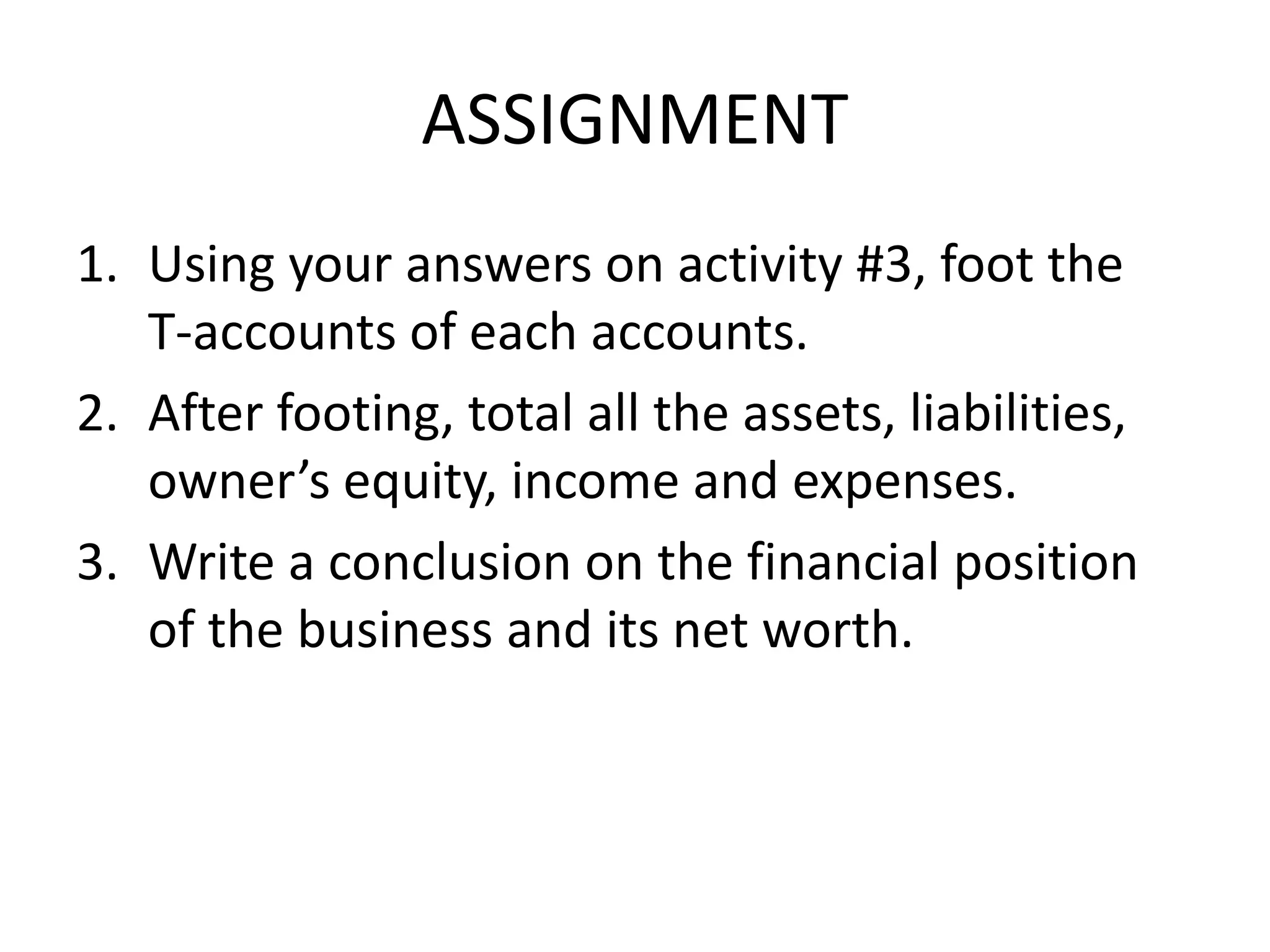 ASSIGNMENT
1. Using your answers on activity #3, foot the
T-accounts of each accounts.
2. After footing, total all the assets, liabilities,
owner’s equity, income and expenses.
3. Write a conclusion on the financial position
of the business and its net worth.
 