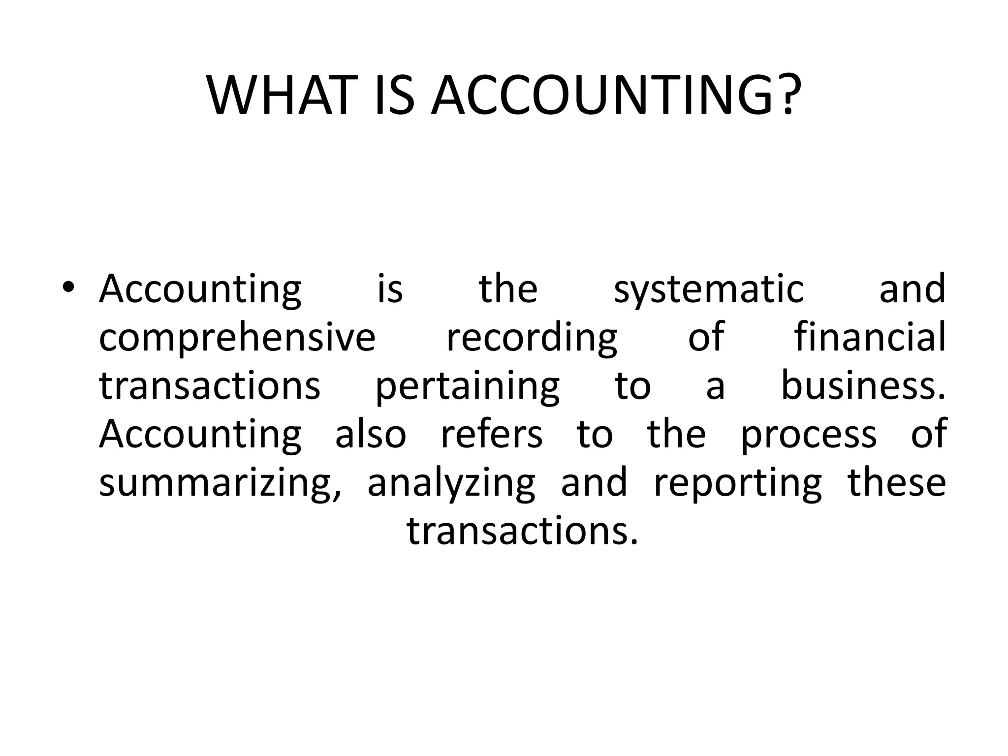 WHAT IS ACCOUNTING?
• Accounting is the systematic and
comprehensive recording of financial
transactions pertaining to a business.
Accounting also refers to the process of
summarizing, analyzing and reporting these
transactions.
 