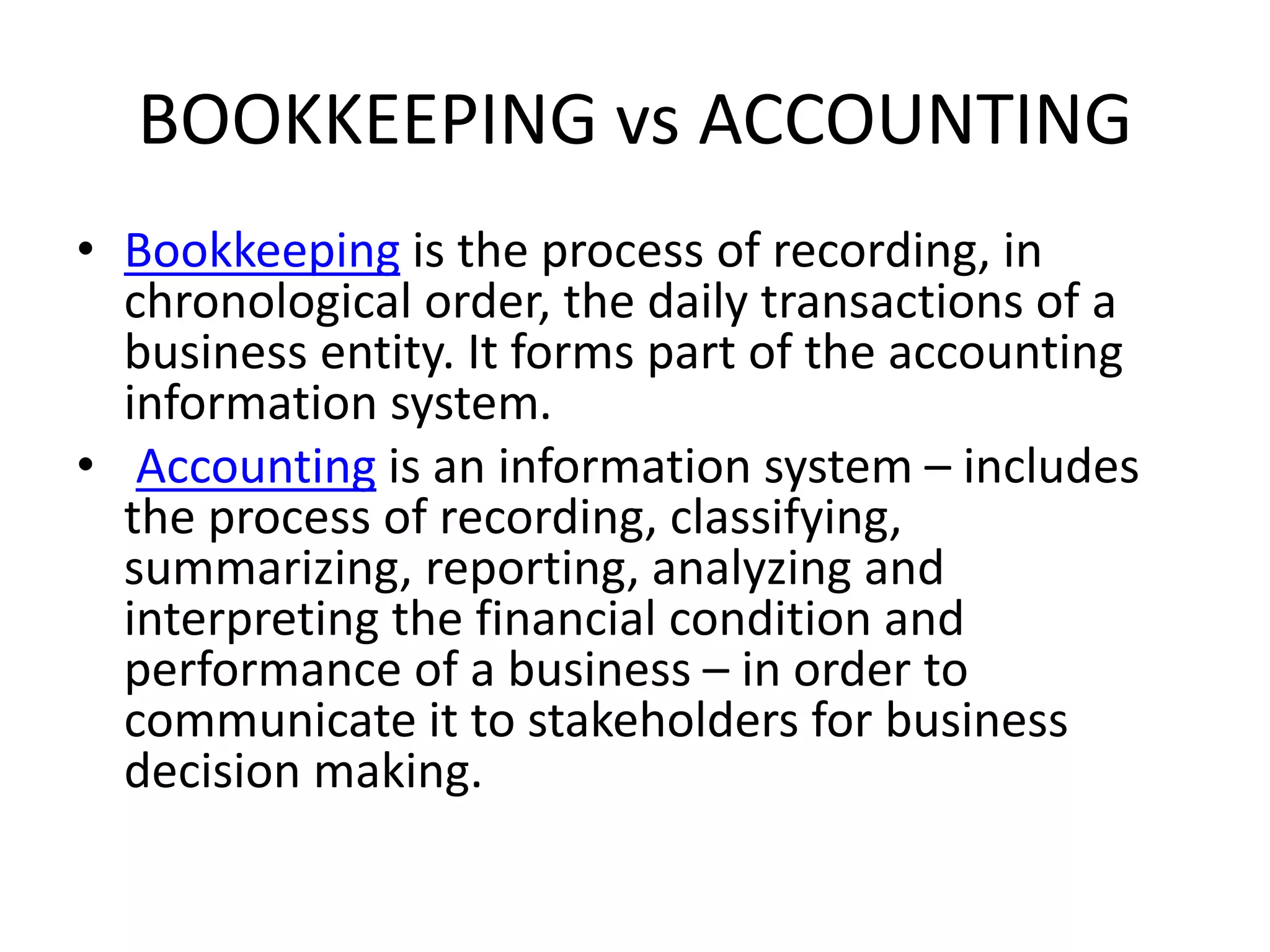 BOOKKEEPING vs ACCOUNTING
• Bookkeeping is the process of recording, in
chronological order, the daily transactions of a
business entity. It forms part of the accounting
information system.
• Accounting is an information system – includes
the process of recording, classifying,
summarizing, reporting, analyzing and
interpreting the financial condition and
performance of a business – in order to
communicate it to stakeholders for business
decision making.
 
