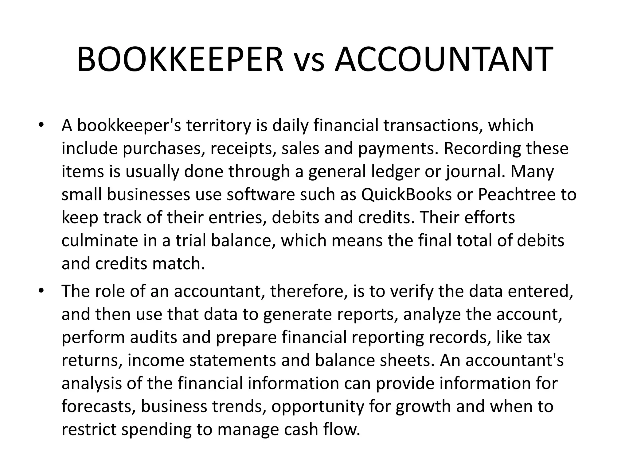 BOOKKEEPER vs ACCOUNTANT
• A bookkeeper's territory is daily financial transactions, which
include purchases, receipts, sales and payments. Recording these
items is usually done through a general ledger or journal. Many
small businesses use software such as QuickBooks or Peachtree to
keep track of their entries, debits and credits. Their efforts
culminate in a trial balance, which means the final total of debits
and credits match.
• The role of an accountant, therefore, is to verify the data entered,
and then use that data to generate reports, analyze the account,
perform audits and prepare financial reporting records, like tax
returns, income statements and balance sheets. An accountant's
analysis of the financial information can provide information for
forecasts, business trends, opportunity for growth and when to
restrict spending to manage cash flow.
 