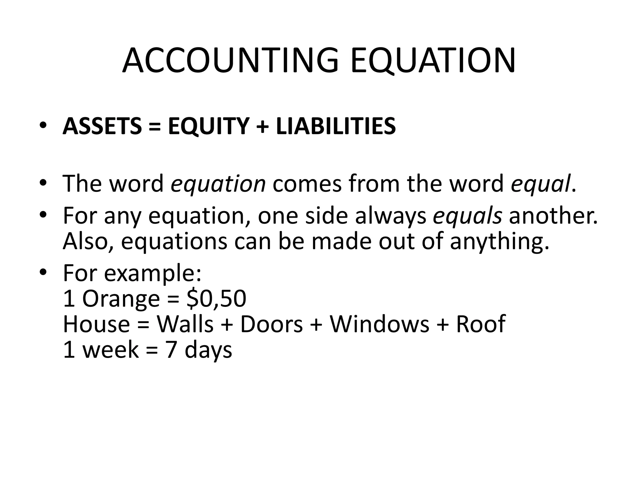 ACCOUNTING EQUATION
• ASSETS = EQUITY + LIABILITIES
• The word equation comes from the word equal.
• For any equation, one side always equals another.
Also, equations can be made out of anything.
• For example:
1 Orange = $0,50
House = Walls + Doors + Windows + Roof
1 week = 7 days
 