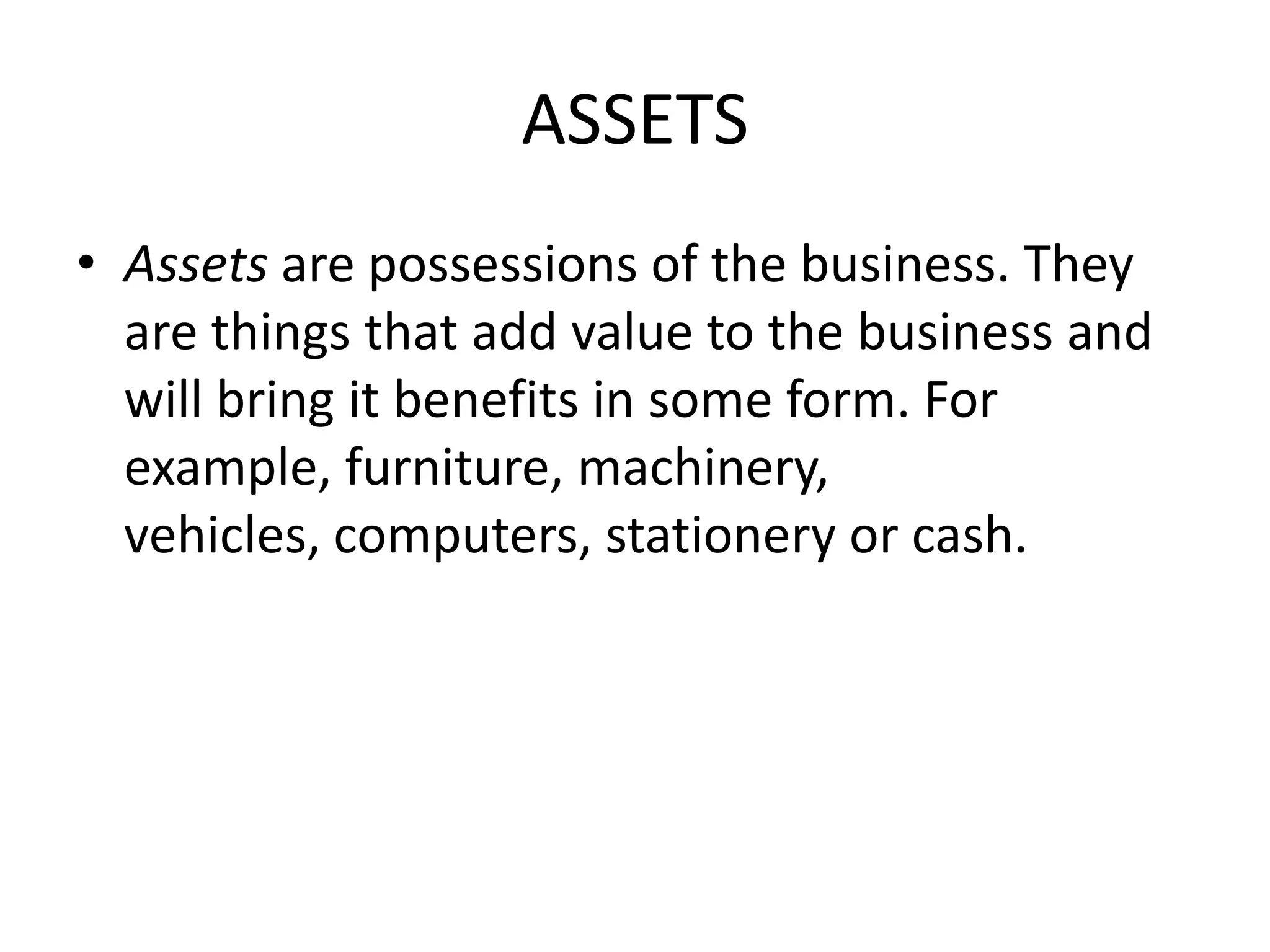 ASSETS
• Assets are possessions of the business. They
are things that add value to the business and
will bring it benefits in some form. For
example, furniture, machinery,
vehicles, computers, stationery or cash.
 