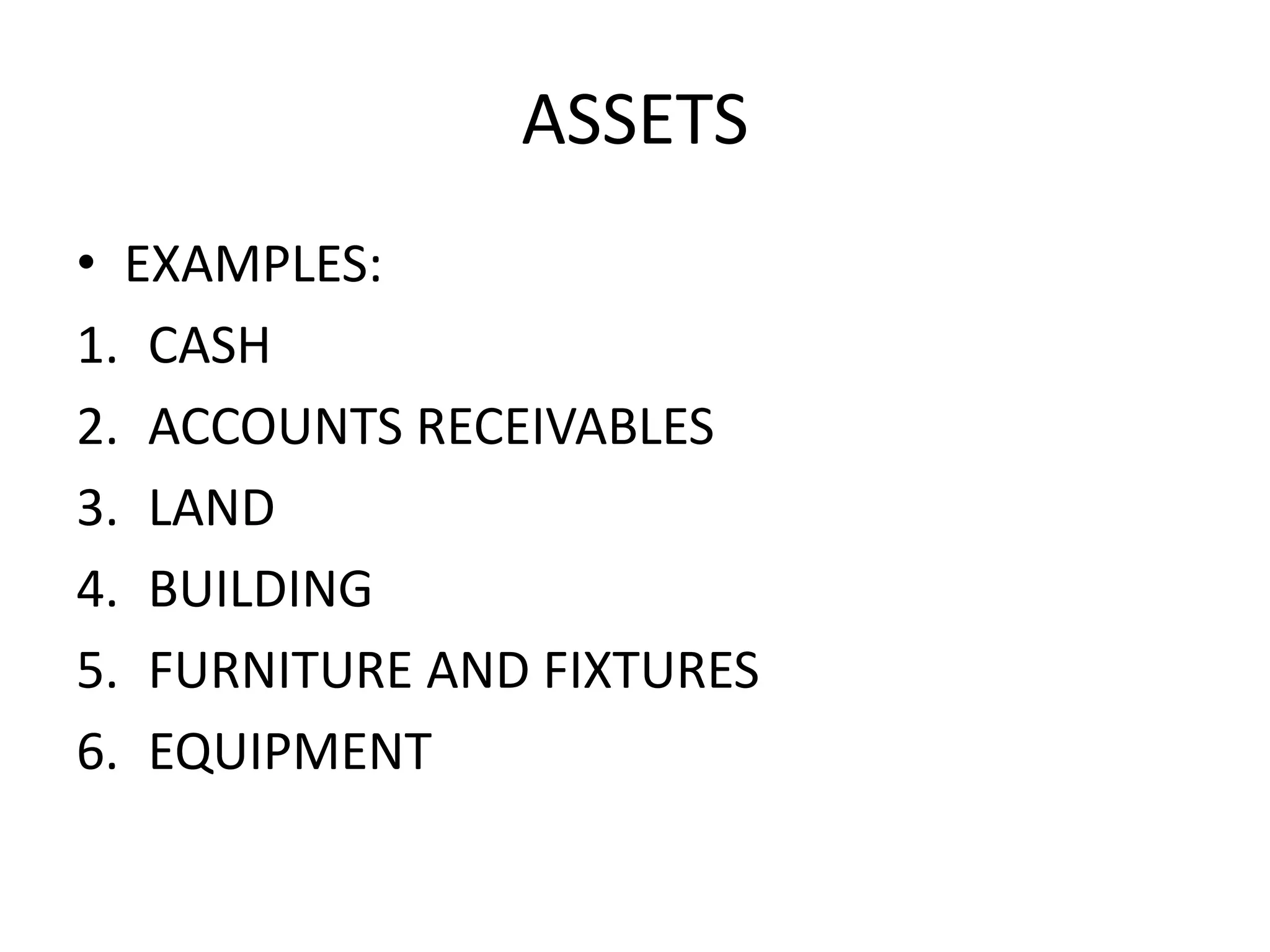 ASSETS
• EXAMPLES:
1. CASH
2. ACCOUNTS RECEIVABLES
3. LAND
4. BUILDING
5. FURNITURE AND FIXTURES
6. EQUIPMENT
 