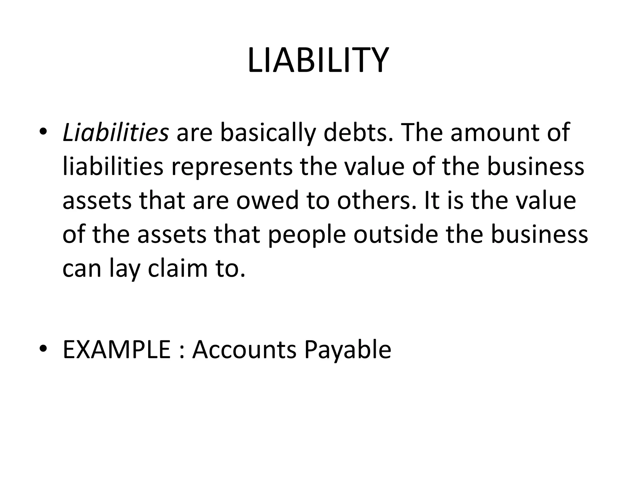 LIABILITY
• Liabilities are basically debts. The amount of
liabilities represents the value of the business
assets that are owed to others. It is the value
of the assets that people outside the business
can lay claim to.
• EXAMPLE : Accounts Payable
 