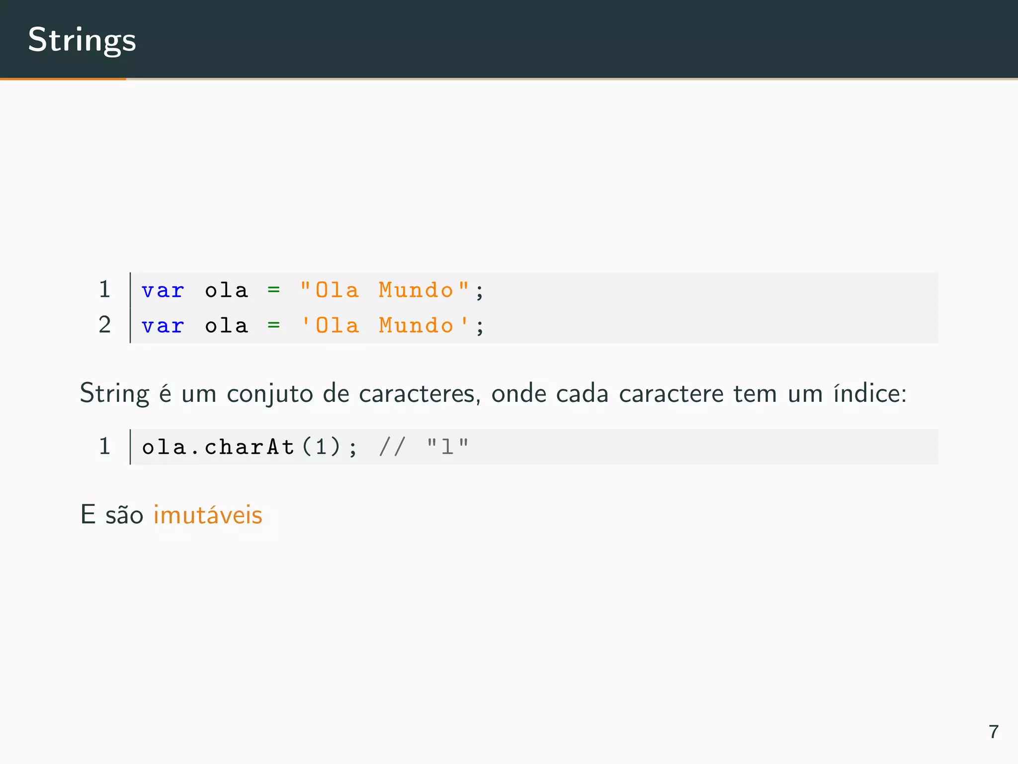 Strings
1 var ola = "Ola Mundo";
2 var ola = 'Ola Mundo ';
String é um conjuto de caracteres, onde cada caractere tem um índice:
1 ola.charAt (1); // "l"
E são imutáveis
7
 