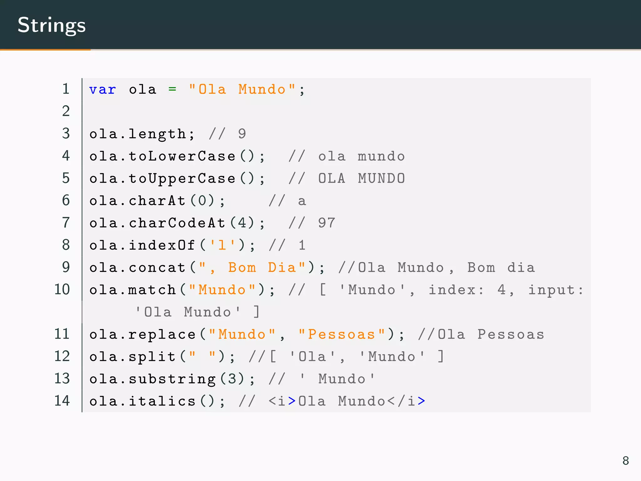 Strings
1 var ola = "Ola Mundo";
2
3 ola.length; // 9
4 ola.toLowerCase (); // ola mundo
5 ola.toUpperCase (); // OLA MUNDO
6 ola.charAt (0); // a
7 ola.charCodeAt (4); // 97
8 ola.indexOf('l'); // 1
9 ola.concat(", Bom Dia"); //Ola Mundo , Bom dia
10 ola.match("Mundo"); // [ 'Mundo ', index: 4, input:
'Ola Mundo ' ]
11 ola.replace("Mundo", "Pessoas"); //Ola Pessoas
12 ola.split(" "); //[ 'Ola ', 'Mundo ' ]
13 ola.substring (3); // ' Mundo '
14 ola.italics (); // <i>Ola Mundo</i>
8
 
