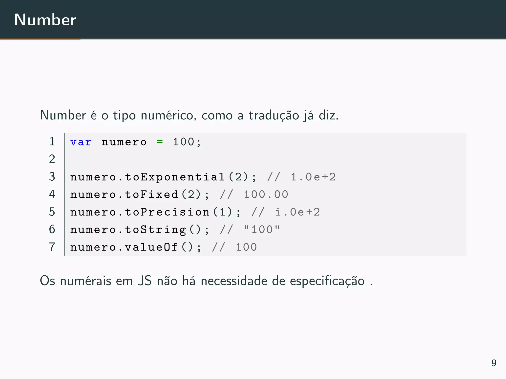 Number
Number é o tipo numérico, como a tradução já diz.
1 var numero = 100;
2
3 numero.toExponential (2); // 1.0e+2
4 numero.toFixed (2); // 100.00
5 numero.toPrecision (1); // i.0e +2
6 numero.toString (); // "100"
7 numero.valueOf (); // 100
Os numérais em JS não há necessidade de especiﬁcação .
9
 