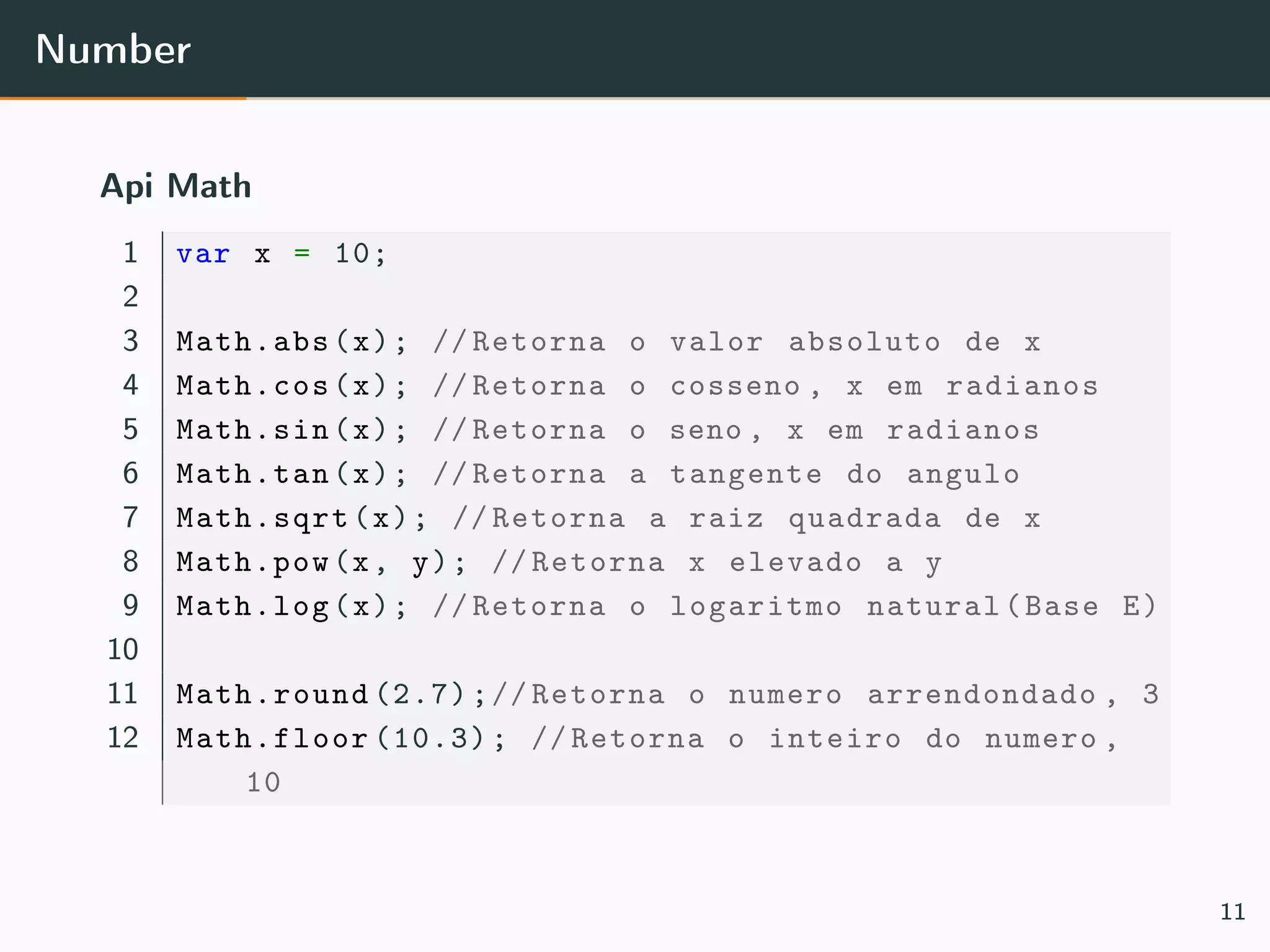 Number
Api Math
1 var x = 10;
2
3 Math.abs(x); // Retorna o valor absoluto de x
4 Math.cos(x); // Retorna o cosseno , x em radianos
5 Math.sin(x); // Retorna o seno , x em radianos
6 Math.tan(x); // Retorna a tangente do angulo
7 Math.sqrt(x); // Retorna a raiz quadrada de x
8 Math.pow(x, y); // Retorna x elevado a y
9 Math.log(x); // Retorna o logaritmo natural(Base E)
10
11 Math.round (2.7);// Retorna o numero arrendondado , 3
12 Math.floor (10.3); // Retorna o inteiro do numero ,
10
11
 
