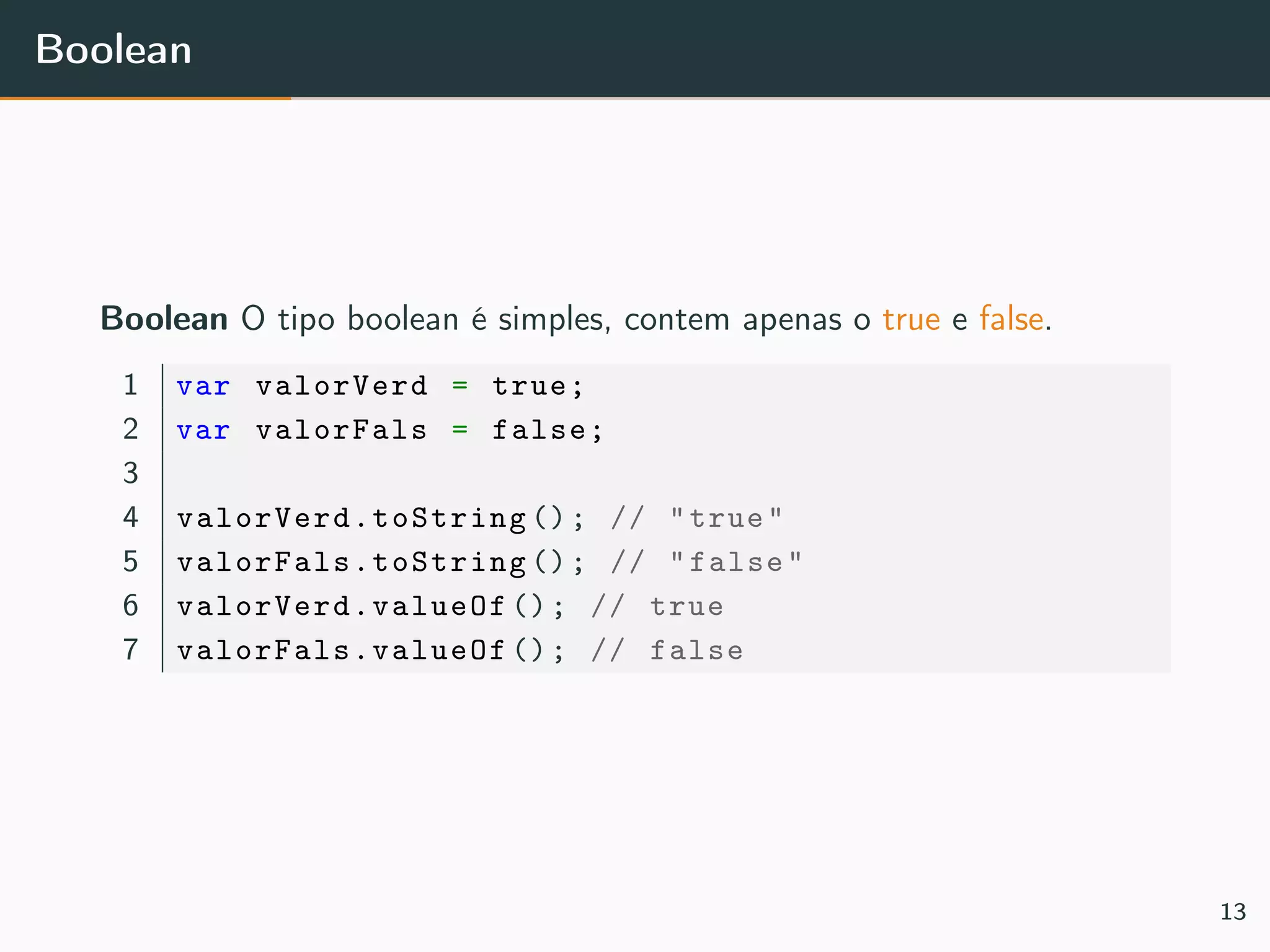 Boolean
Boolean O tipo boolean é simples, contem apenas o true e false.
1 var valorVerd = true;
2 var valorFals = false;
3
4 valorVerd.toString (); // "true"
5 valorFals.toString (); // "false"
6 valorVerd.valueOf (); // true
7 valorFals.valueOf (); // false
13
 
