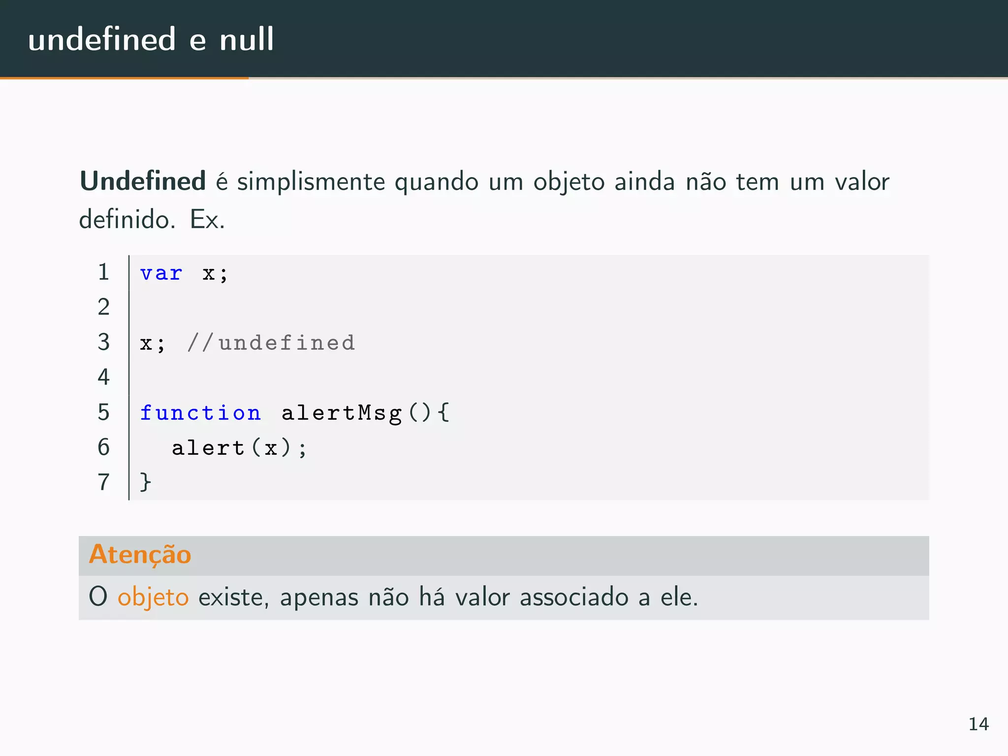 undeﬁned e null
Undeﬁned é simplismente quando um objeto ainda não tem um valor
deﬁnido. Ex.
1 var x;
2
3 x; // undefined
4
5 function alertMsg (){
6 alert(x);
7 }
Atenção
O objeto existe, apenas não há valor associado a ele.
14
 
