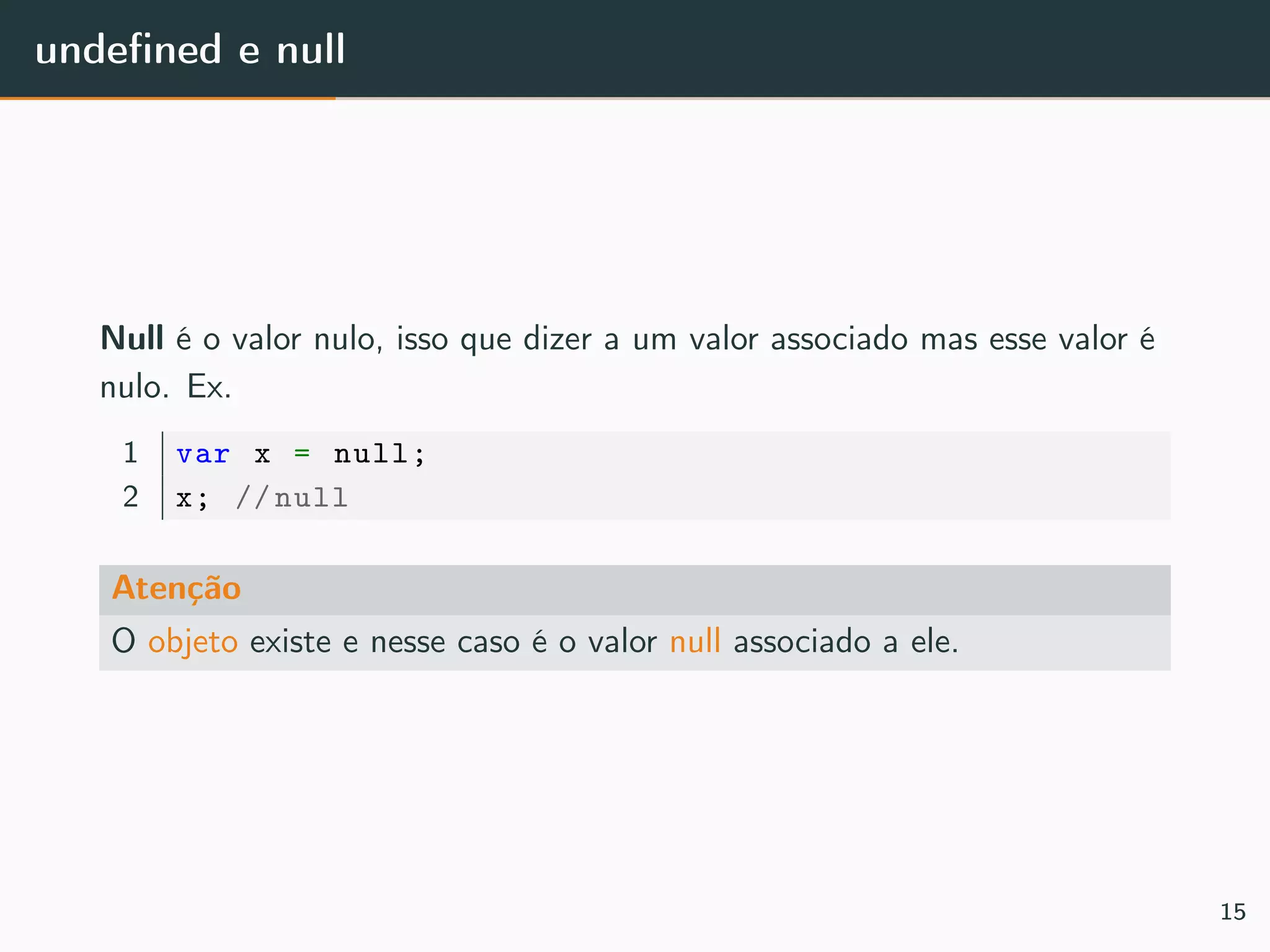 undeﬁned e null
Null é o valor nulo, isso que dizer a um valor associado mas esse valor é
nulo. Ex.
1 var x = null;
2 x; // null
Atenção
O objeto existe e nesse caso é o valor null associado a ele.
15
 