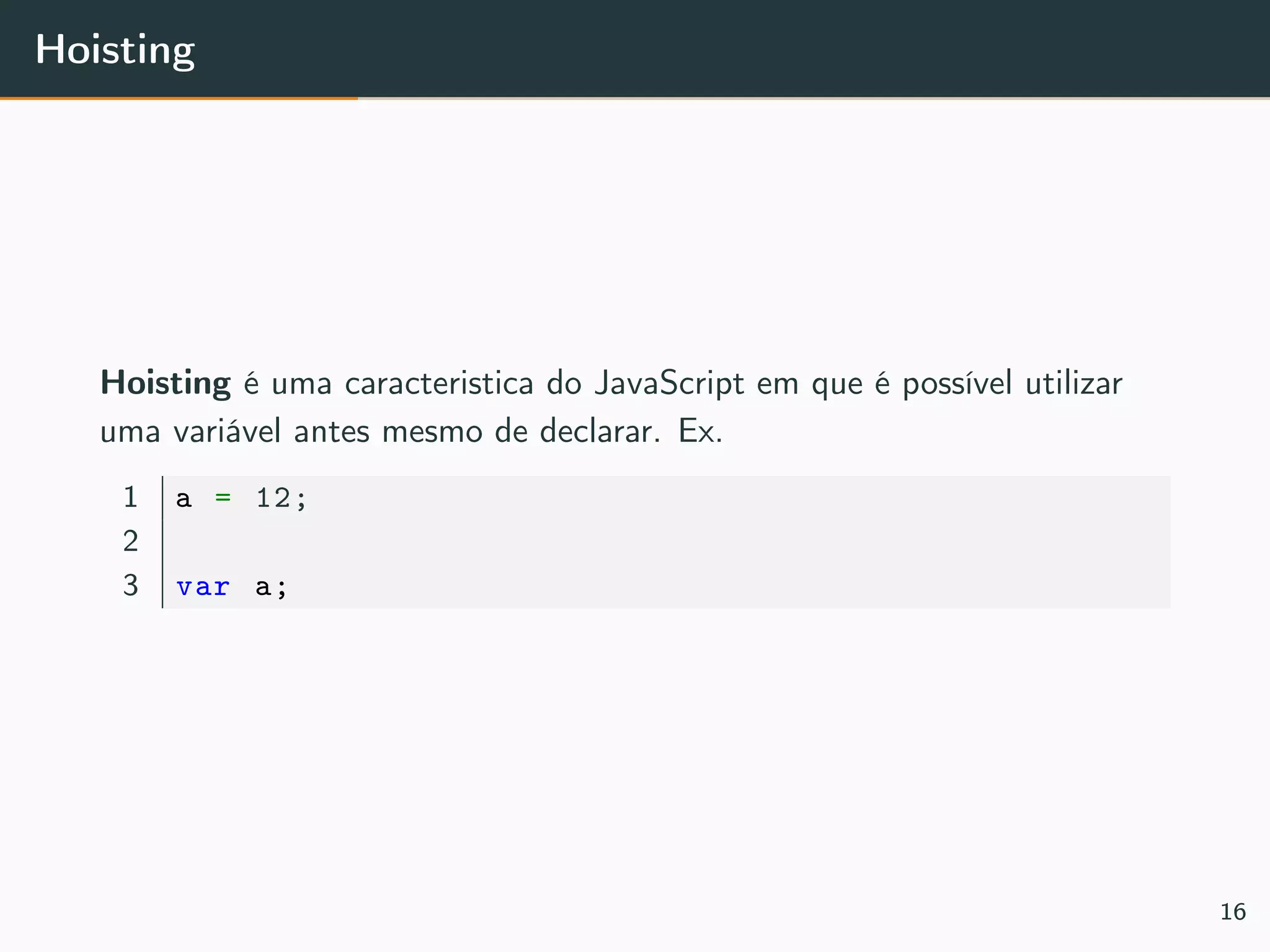 Hoisting
Hoisting é uma caracteristica do JavaScript em que é possível utilizar
uma variável antes mesmo de declarar. Ex.
1 a = 12;
2
3 var a;
16
 