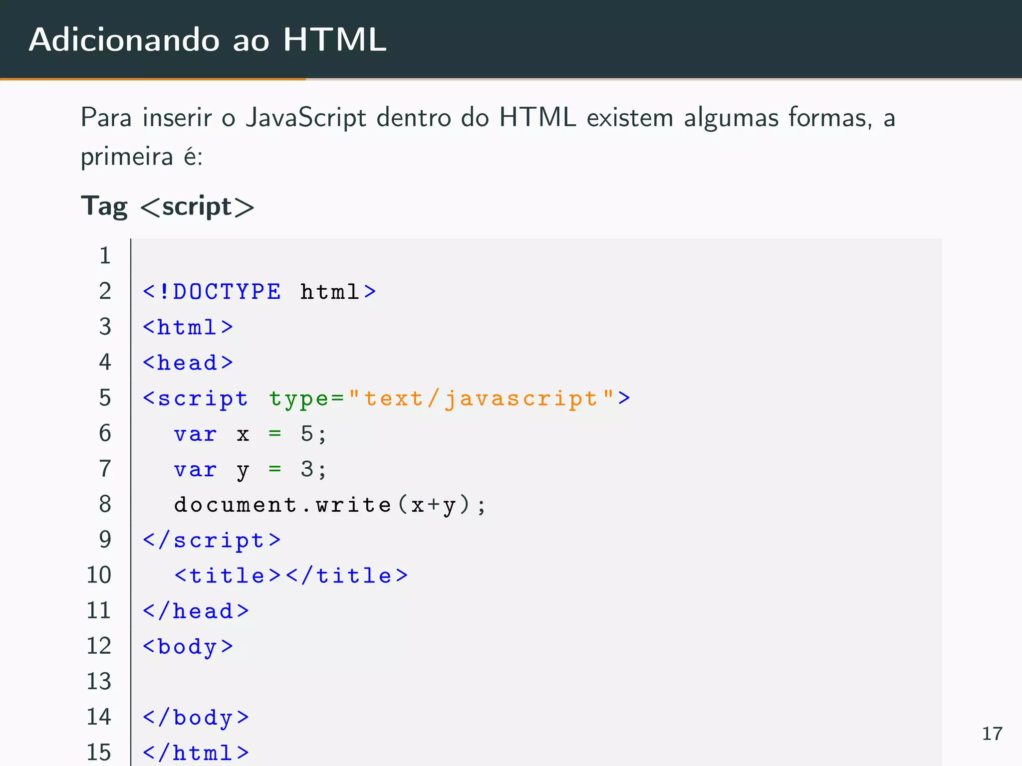 Adicionando ao HTML
Para inserir o JavaScript dentro do HTML existem algumas formas, a
primeira é:
Tag <script>
1
2 <!DOCTYPE html>
3 <html>
4 <head>
5 <script type="text/javascript">
6 var x = 5;
7 var y = 3;
8 document.write (x+y);
9 </script>
10 <title></title>
11 </head>
12 <body>
13
14 </body>
15 </html>
17
 