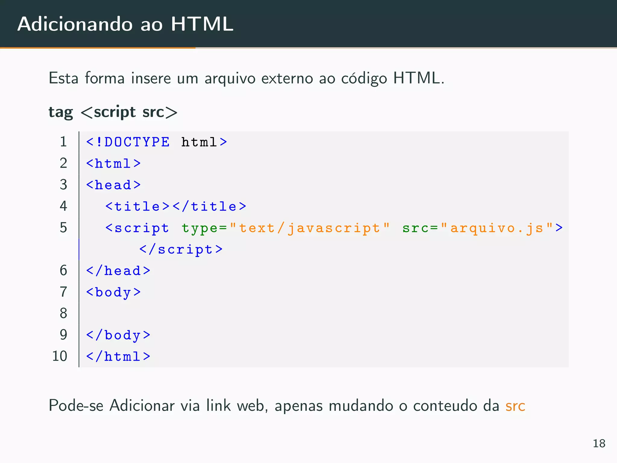 Adicionando ao HTML
Esta forma insere um arquivo externo ao código HTML.
tag <script src>
1 <!DOCTYPE html>
2 <html>
3 <head>
4 <title></title>
5 <script type="text/javascript" src="arquivo.js">
</script>
6 </head>
7 <body>
8
9 </body>
10 </html>
Pode-se Adicionar via link web, apenas mudando o conteudo da src
18
 