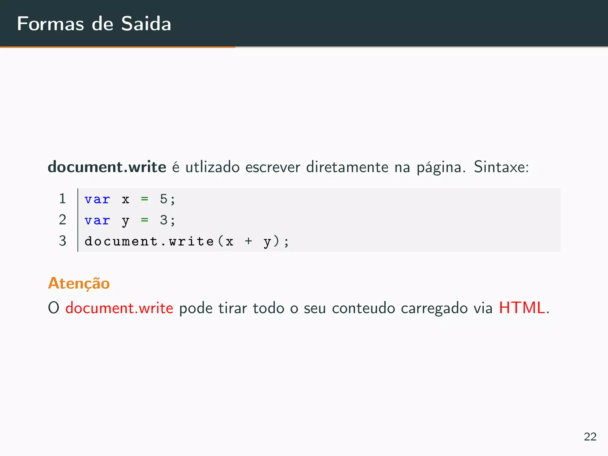 Formas de Saida
document.write é utlizado escrever diretamente na página. Sintaxe:
1 var x = 5;
2 var y = 3;
3 document.write (x + y);
Atenção
O document.write pode tirar todo o seu conteudo carregado via HTML.
22
 