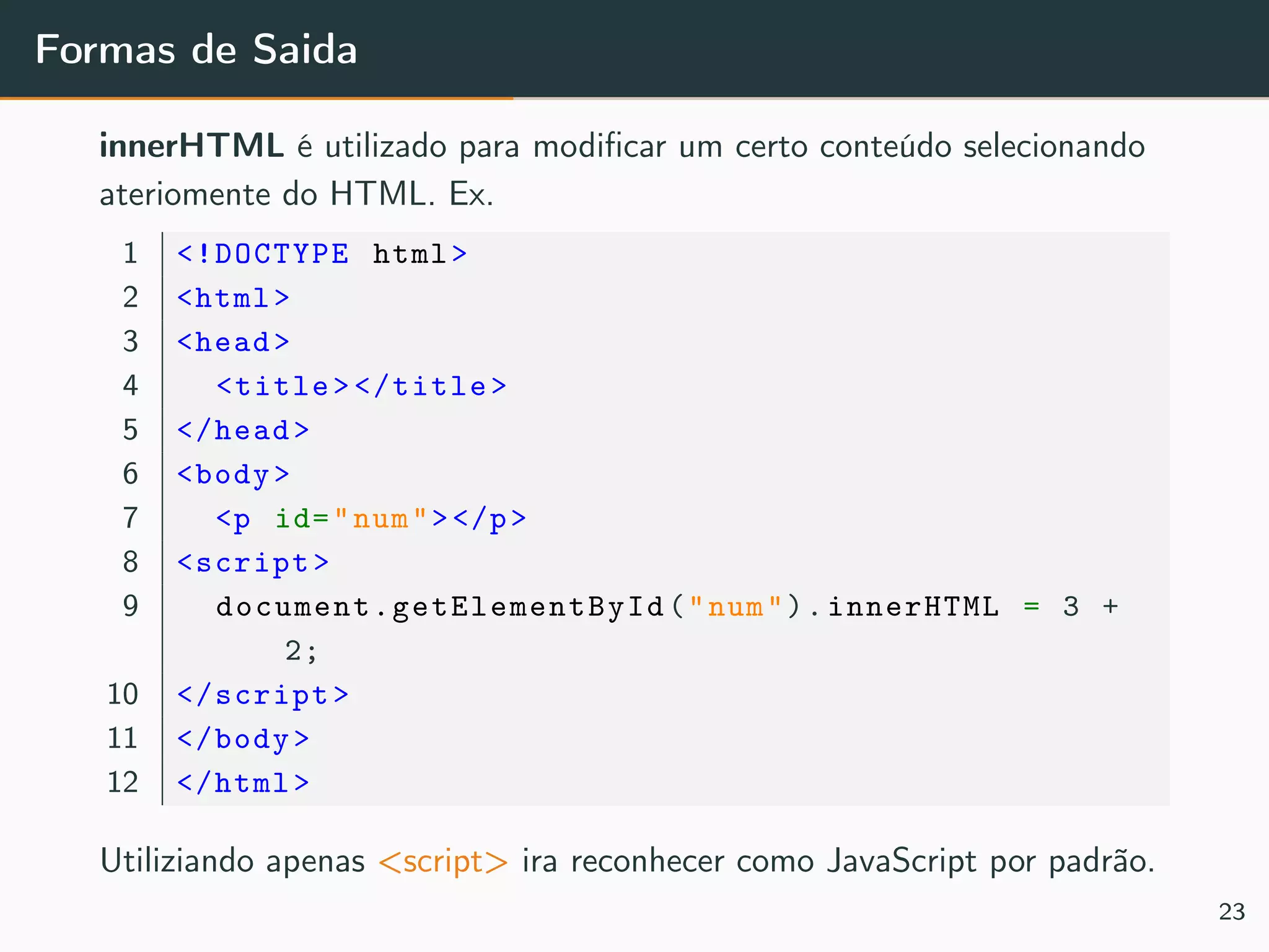 Formas de Saida
innerHTML é utilizado para modiﬁcar um certo conteúdo selecionando
ateriomente do HTML. Ex.
1 <!DOCTYPE html>
2 <html>
3 <head>
4 <title></title>
5 </head>
6 <body>
7 <p id="num"></p>
8 <script>
9 document.getElementById ("num").innerHTML = 3 +
2;
10 </script>
11 </body>
12 </html>
Utiliziando apenas <script> ira reconhecer como JavaScript por padrão.
23
 