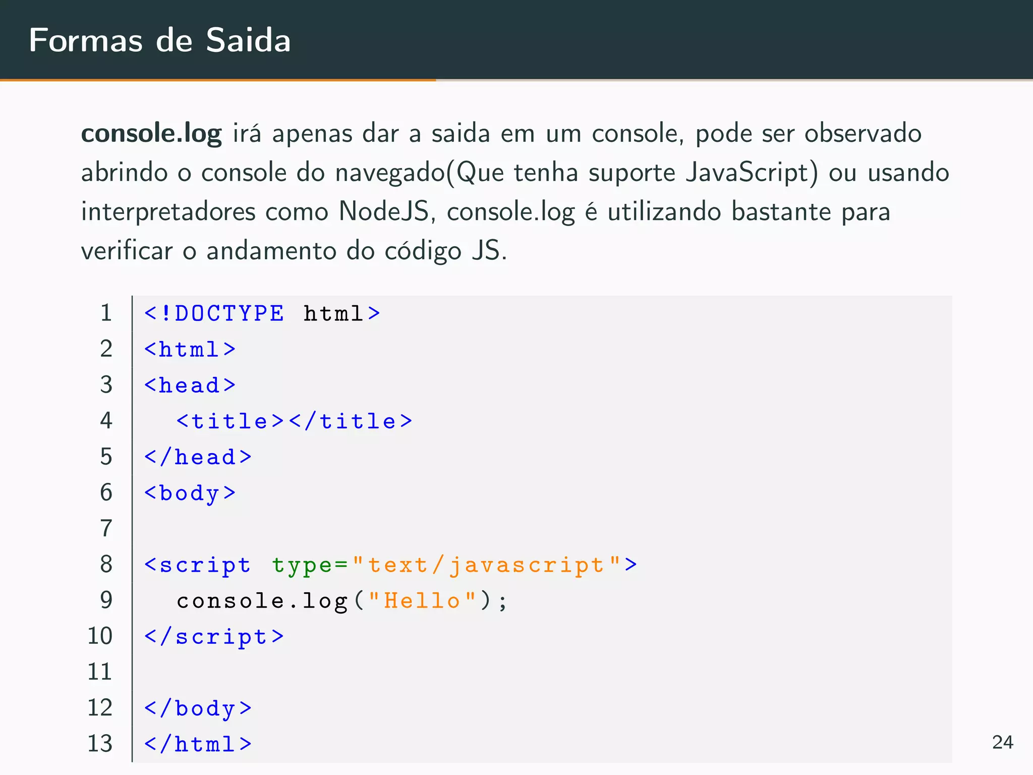Formas de Saida
console.log irá apenas dar a saida em um console, pode ser observado
abrindo o console do navegado(Que tenha suporte JavaScript) ou usando
interpretadores como NodeJS, console.log é utilizando bastante para
veriﬁcar o andamento do código JS.
1 <!DOCTYPE html>
2 <html>
3 <head>
4 <title></title>
5 </head>
6 <body>
7
8 <script type="text/javascript">
9 console.log("Hello");
10 </script>
11
12 </body>
13 </html> 24
 