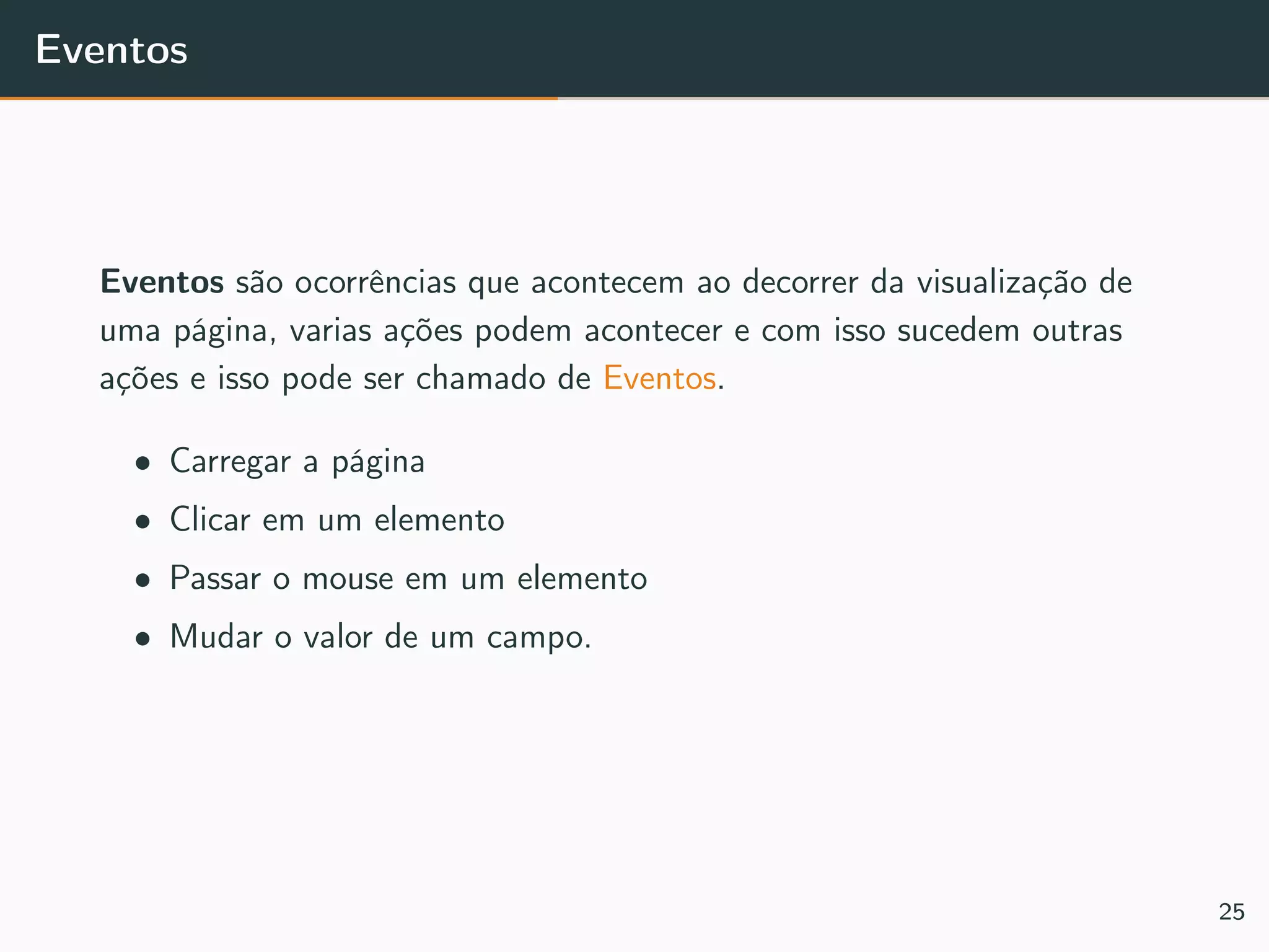 Eventos
Eventos são ocorrências que acontecem ao decorrer da visualização de
uma página, varias ações podem acontecer e com isso sucedem outras
ações e isso pode ser chamado de Eventos.
• Carregar a página
• Clicar em um elemento
• Passar o mouse em um elemento
• Mudar o valor de um campo.
25
 