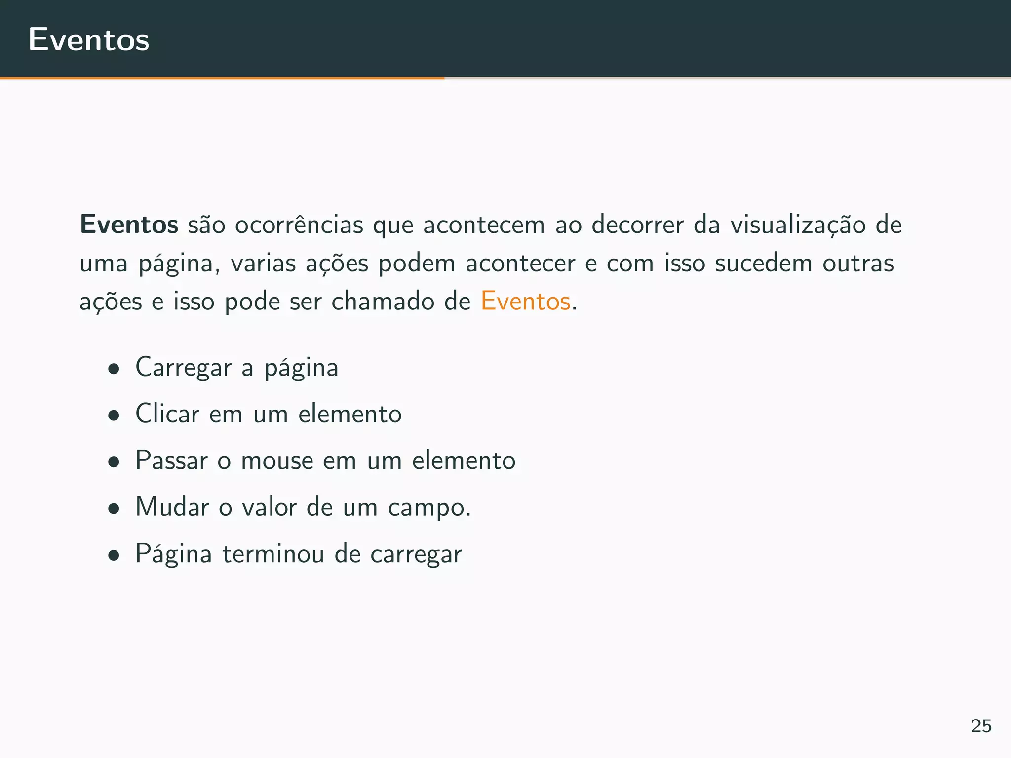 Eventos
Eventos são ocorrências que acontecem ao decorrer da visualização de
uma página, varias ações podem acontecer e com isso sucedem outras
ações e isso pode ser chamado de Eventos.
• Carregar a página
• Clicar em um elemento
• Passar o mouse em um elemento
• Mudar o valor de um campo.
• Página terminou de carregar
25
 