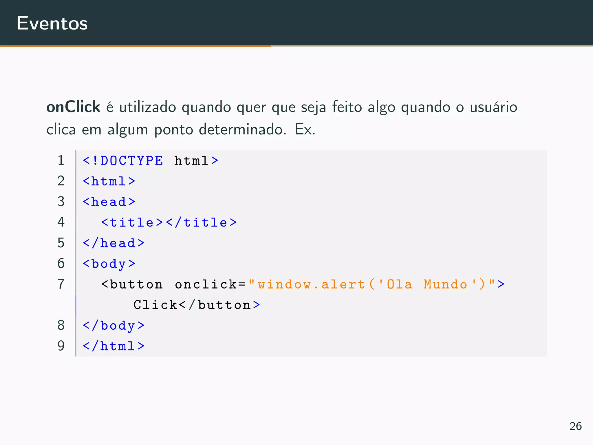 Eventos
onClick é utilizado quando quer que seja feito algo quando o usuário
clica em algum ponto determinado. Ex.
1 <!DOCTYPE html>
2 <html>
3 <head>
4 <title></title>
5 </head>
6 <body>
7 <button onclick="window.alert('Ola Mundo ')">
Click</button>
8 </body>
9 </html>
26
 