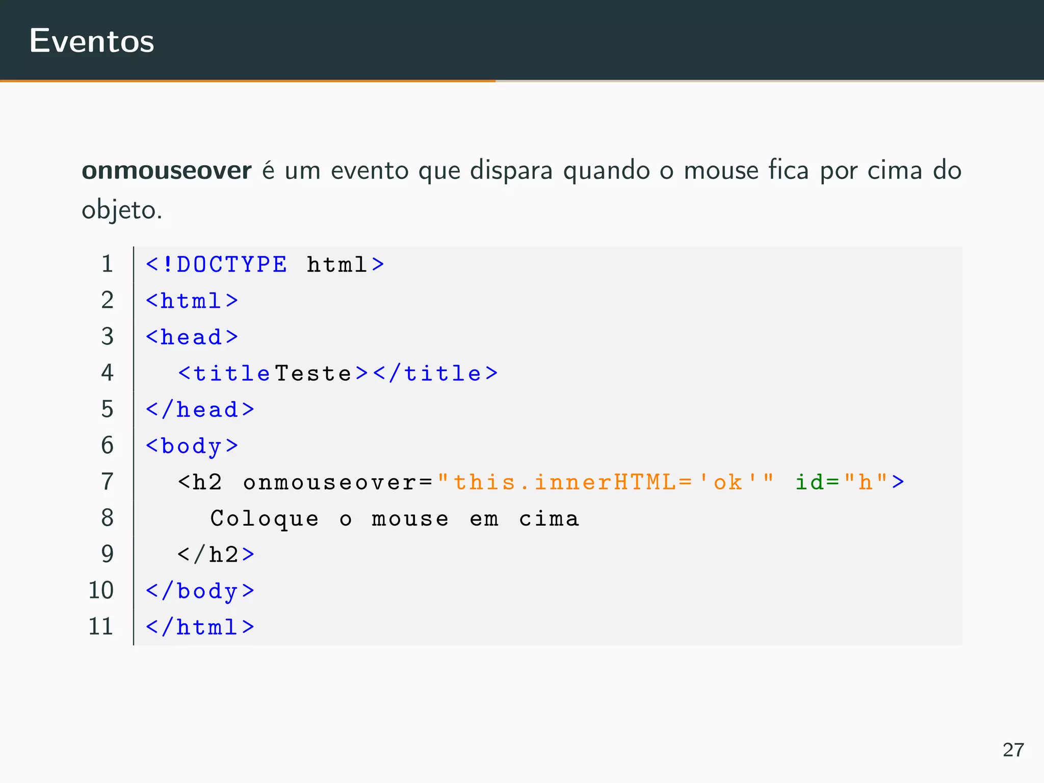 Eventos
onmouseover é um evento que dispara quando o mouse ﬁca por cima do
objeto.
1 <!DOCTYPE html>
2 <html>
3 <head>
4 <title Teste></title>
5 </head>
6 <body>
7 <h2 onmouseover=" this.innerHTML= 'ok'" id="h">
8 Coloque o mouse em cima
9 </h2>
10 </body>
11 </html>
27
 