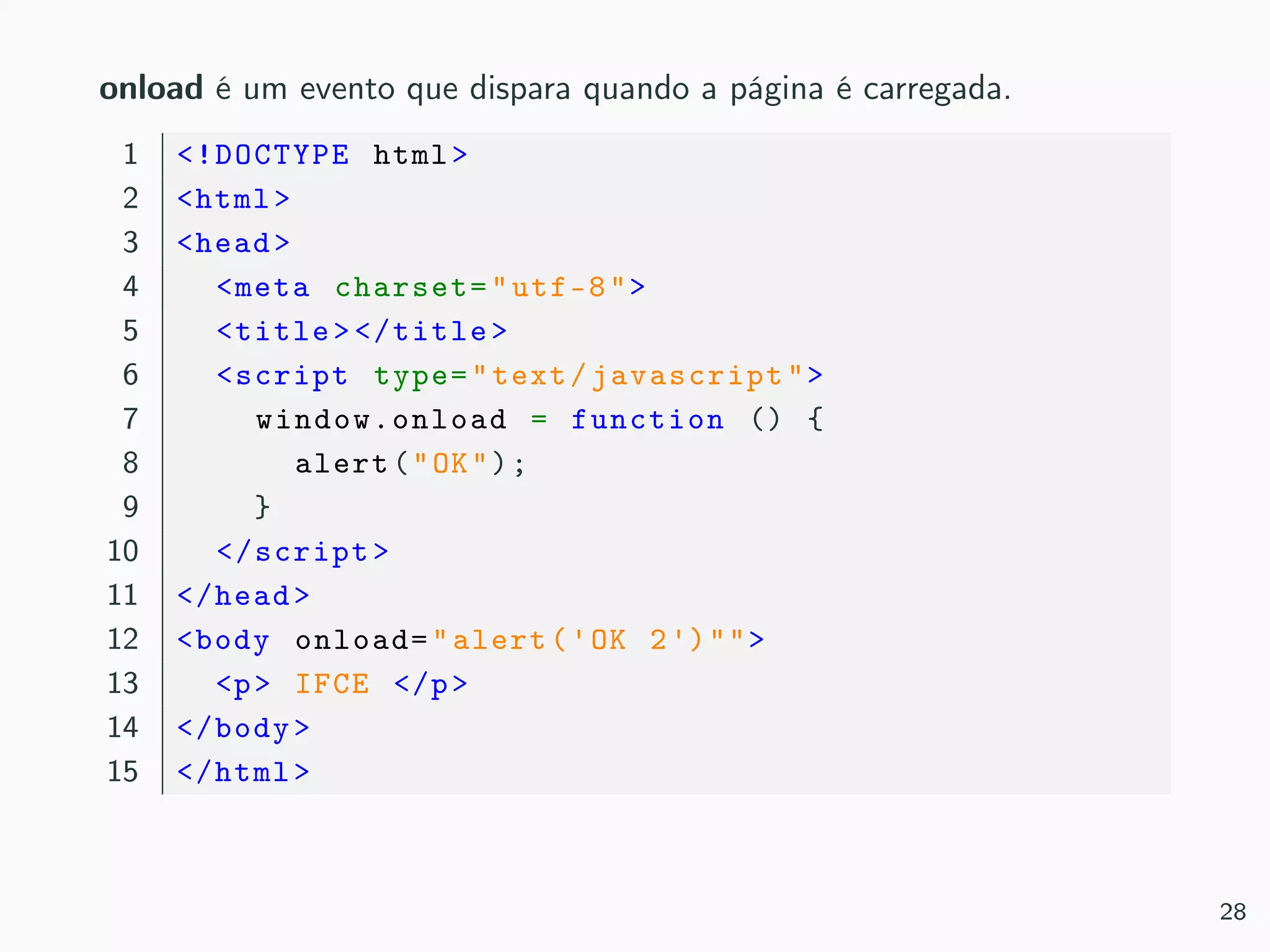 onload é um evento que dispara quando a página é carregada.
1 <!DOCTYPE html>
2 <html>
3 <head>
4 <meta charset="utf-8">
5 <title></title>
6 <script type="text/javascript">
7 window.onload = function () {
8 alert("OK");
9 }
10 </script>
11 </head>
12 <body onload="alert('OK 2')"">
13 <p> IFCE </p>
14 </body>
15 </html>
28
 