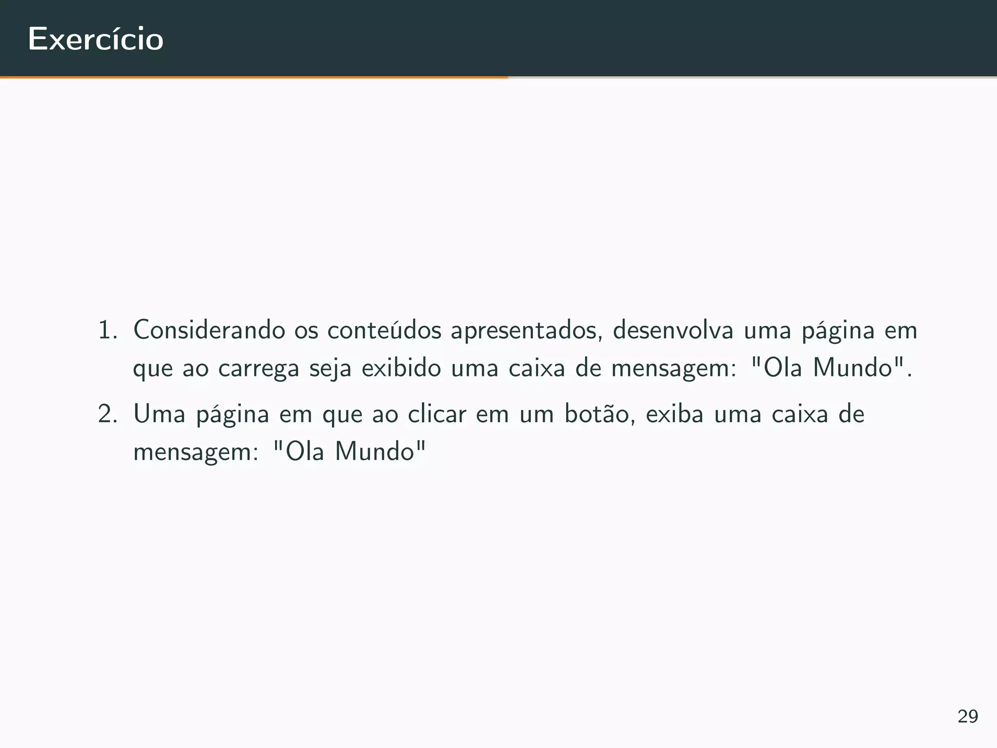 Exercício
1. Considerando os conteúdos apresentados, desenvolva uma página em
que ao carrega seja exibido uma caixa de mensagem: "Ola Mundo".
2. Uma página em que ao clicar em um botão, exiba uma caixa de
mensagem: "Ola Mundo"
29
 