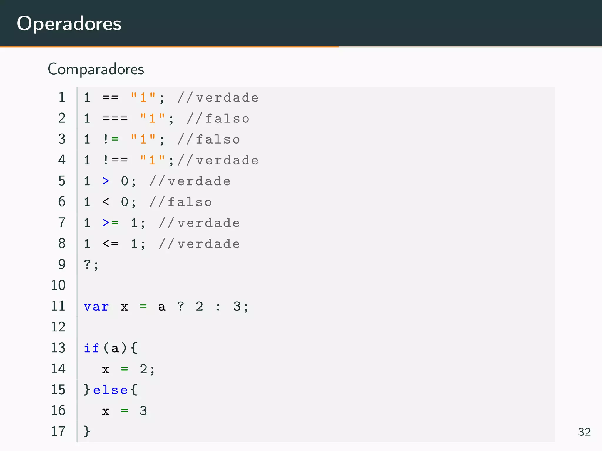 Operadores
Comparadores
1 1 == "1"; // verdade
2 1 === "1"; // falso
3 1 != "1"; // falso
4 1 !== "1";// verdade
5 1 > 0; // verdade
6 1 < 0; // falso
7 1 >= 1; // verdade
8 1 <= 1; // verdade
9 ?;
10
11 var x = a ? 2 : 3;
12
13 if(a){
14 x = 2;
15 }else{
16 x = 3
17 } 32
 