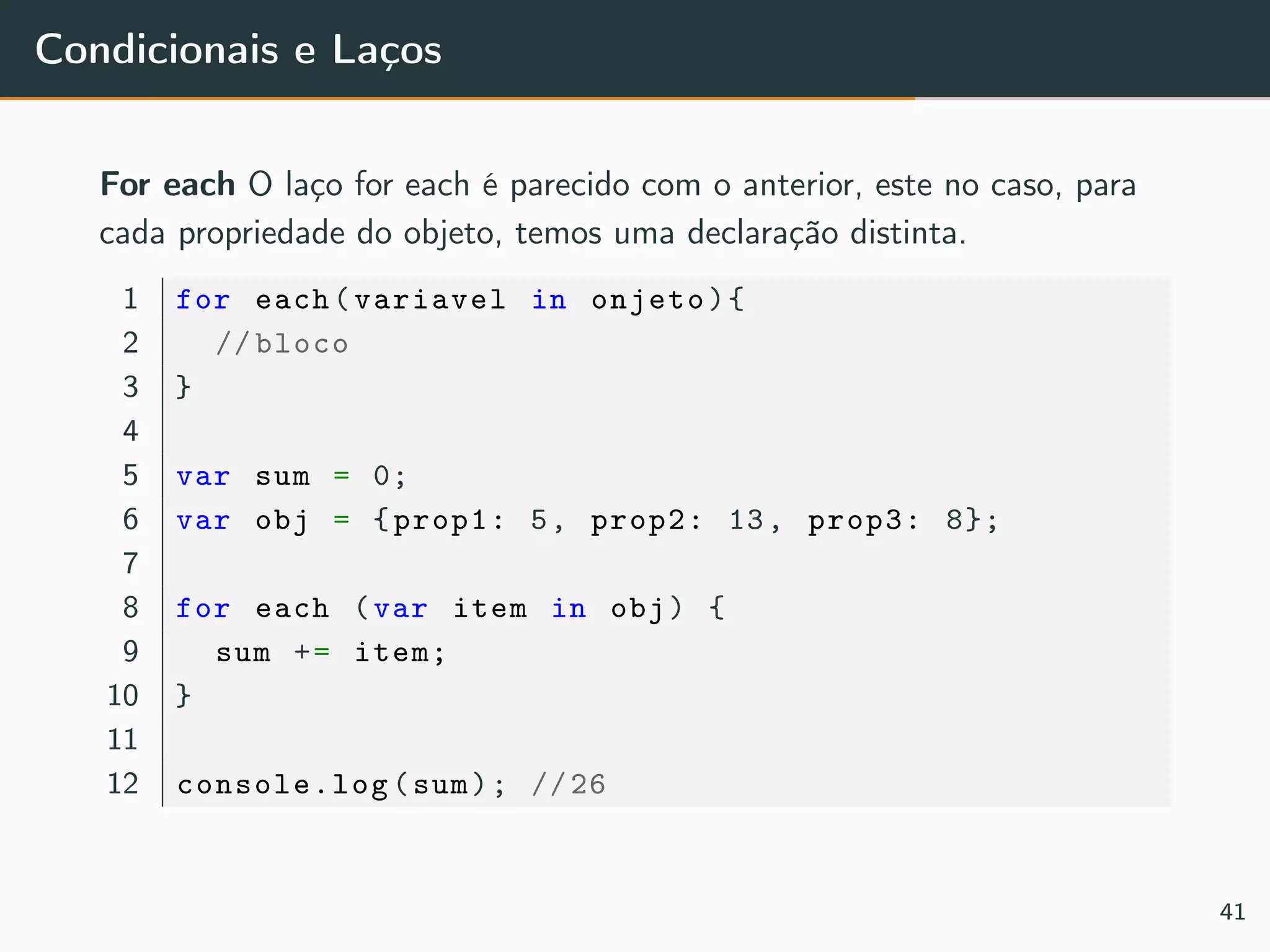 Condicionais e Laços
For each O laço for each é parecido com o anterior, este no caso, para
cada propriedade do objeto, temos uma declaração distinta.
1 for each(variavel in onjeto){
2 // bloco
3 }
4
5 var sum = 0;
6 var obj = {prop1: 5, prop2: 13, prop3: 8};
7
8 for each (var item in obj) {
9 sum += item;
10 }
11
12 console.log(sum); //26
41
 