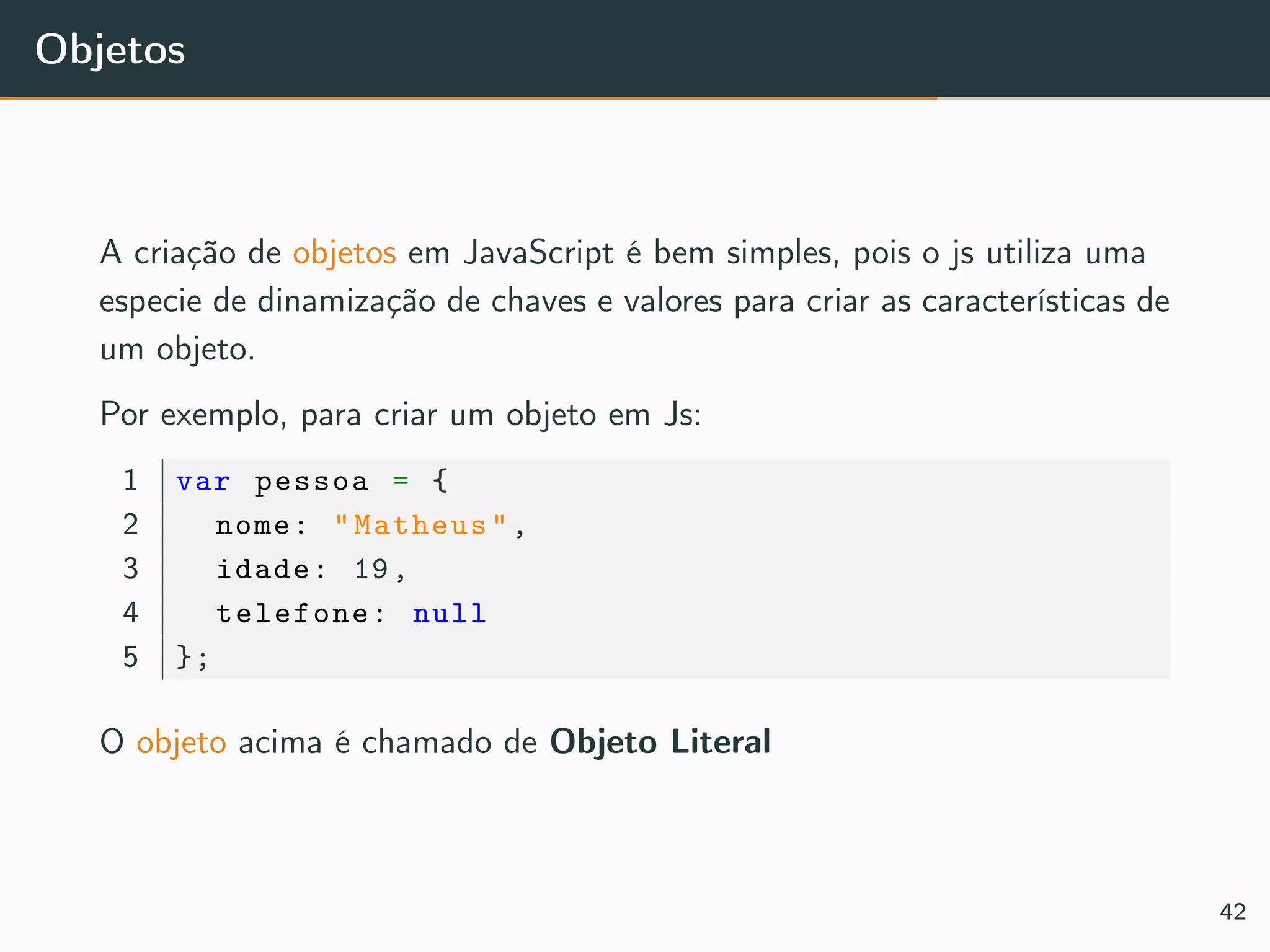 Objetos
A criação de objetos em JavaScript é bem simples, pois o js utiliza uma
especie de dinamização de chaves e valores para criar as características de
um objeto.
Por exemplo, para criar um objeto em Js:
1 var pessoa = {
2 nome: "Matheus",
3 idade: 19,
4 telefone: null
5 };
O objeto acima é chamado de Objeto Literal
42
 