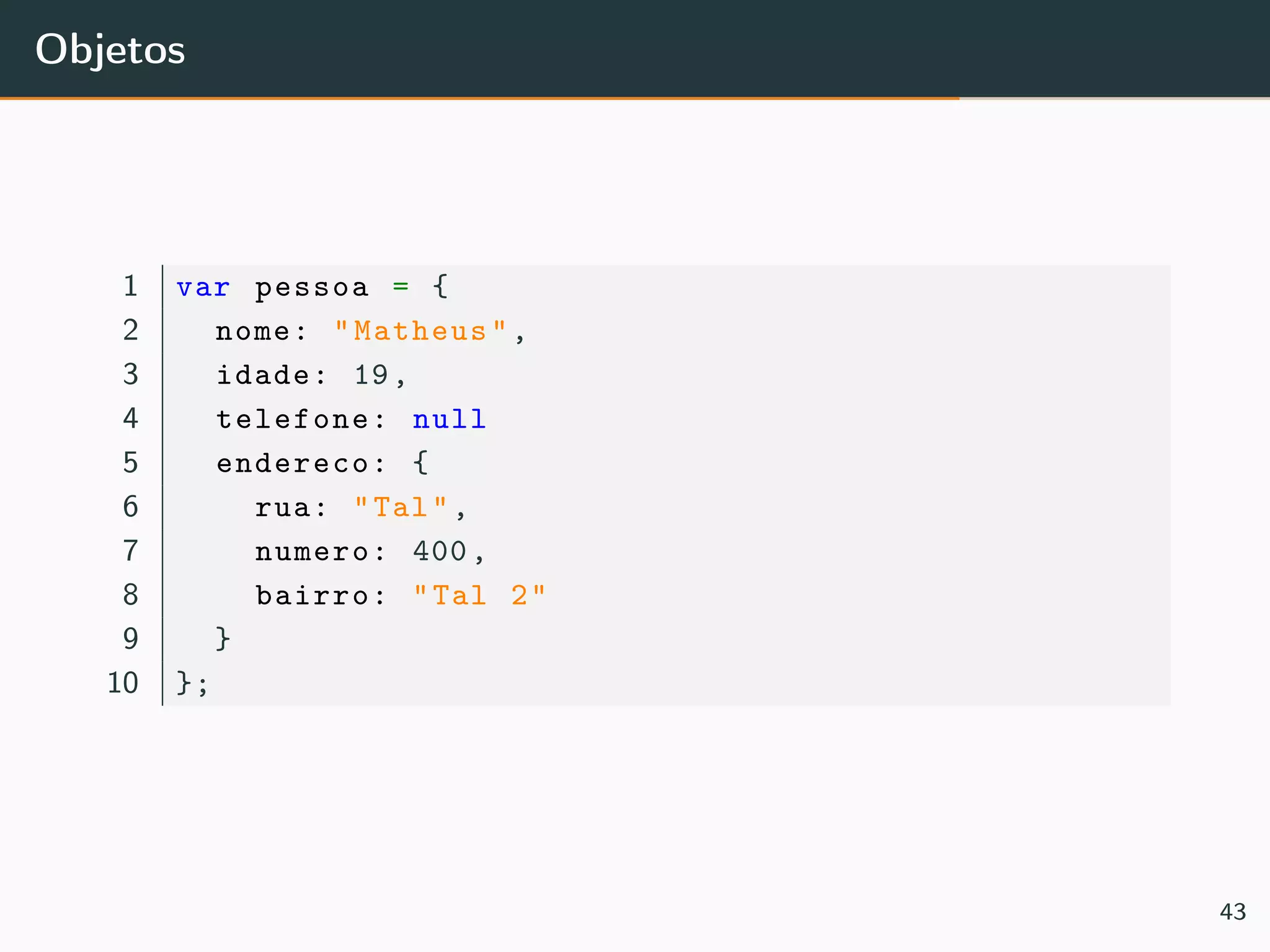 Objetos
1 var pessoa = {
2 nome: "Matheus",
3 idade: 19,
4 telefone: null
5 endereco: {
6 rua: "Tal",
7 numero: 400,
8 bairro: "Tal 2"
9 }
10 };
43
 